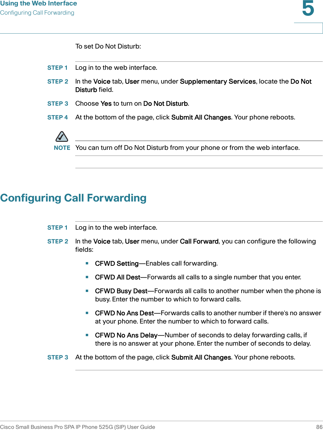 Using the Web InterfaceConfiguring Call ForwardingCisco Small Business Pro SPA IP Phone 525G (SIP) User Guide 865 To  s e t  D o  N o t  D i s t u r b :STEP 1 Log in to the web interface.STEP 2 In the Voice tab, User menu, under Supplementary Services, locate the Do Not Disturb field.STEP 3 Choose Yes to turn on Do Not Disturb.STEP 4 At the bottom of the page, click Submit All Changes. Your phone reboots.NOTE You can turn off Do Not Disturb from your phone or from the web interface.Configuring Call ForwardingSTEP 1 Log in to the web interface.STEP 2 In the Voice tab, User menu, under Call Forward, you can configure the following fields:•CFWD Setting—Enables call forwarding.•CFWD All Dest—Forwards all calls to a single number that you enter.•CFWD Busy Dest—Forwards all calls to another number when the phone is busy. Enter the number to which to forward calls.•CFWD No Ans Dest—Forwards calls to another number if there&apos;s no answer at your phone. Enter the number to which to forward calls.•CFWD No Ans Delay—Number of seconds to delay forwarding calls, if there is no answer at your phone. Enter the number of seconds to delay.STEP 3 At the bottom of the page, click Submit All Changes. Your phone reboots.