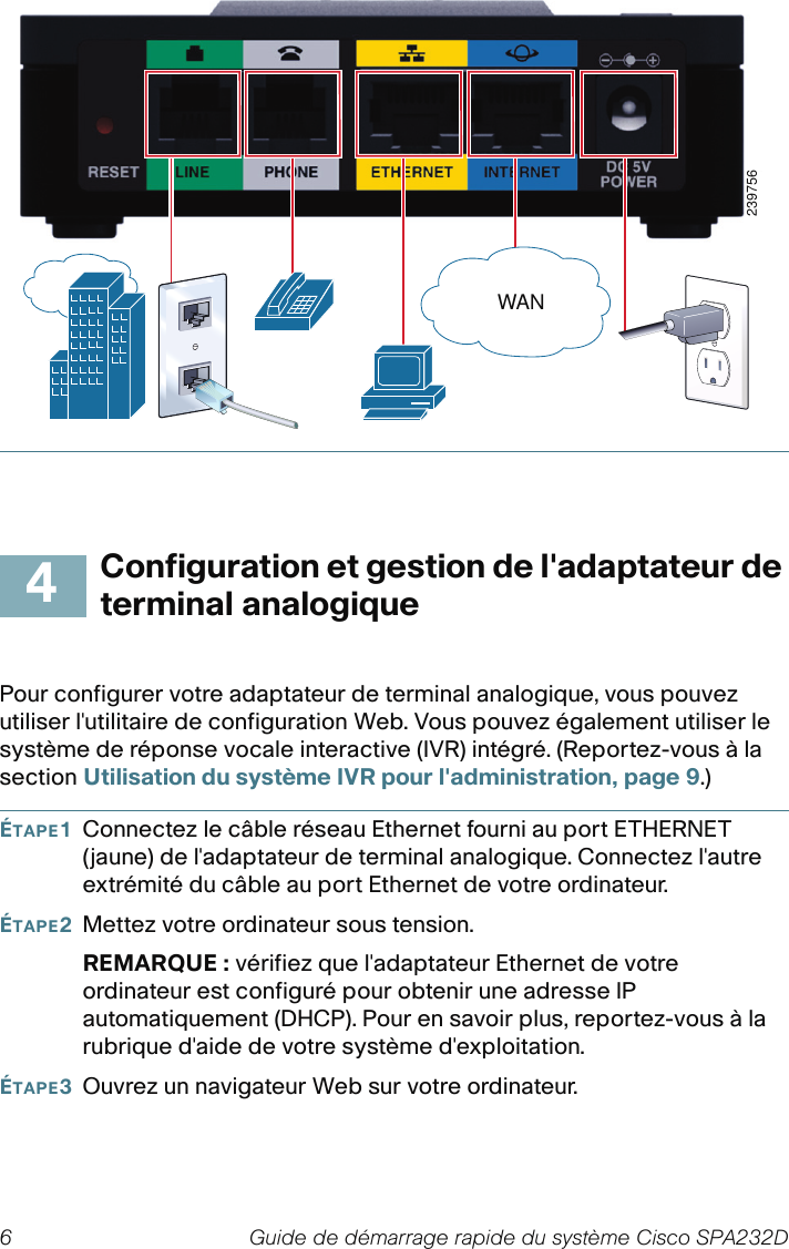 6 Guide de démarrage rapide du système Cisco SPA232DConfiguration et gestion de l&apos;adaptateur de terminal analogiquePour configurer votre adaptateur de terminal analogique, vous pouvez utiliser l&apos;utilitaire de configuration Web. Vous pouvez également utiliser le système de réponse vocale interactive (IVR) intégré. (Reportez-vous à la section Utilisation du système IVR pour l&apos;administration, page 9.)ÉTAPE1Connectez le câble réseau Ethernet fourni au port ETHERNET (jaune) de l&apos;adaptateur de terminal analogique. Connectez l&apos;autre extrémité du câble au port Ethernet de votre ordinateur.ÉTAPE2Mettez votre ordinateur sous tension.REMARQUE : vérifiez que l&apos;adaptateur Ethernet de votre ordinateur est configuré pour obtenir une adresse IP automatiquement (DHCP). Pour en savoir plus, reportez-vous à la rubrique d&apos;aide de votre système d&apos;exploitation.ÉTAPE3Ouvrez un navigateur Web sur votre ordinateur. 239756WAN4