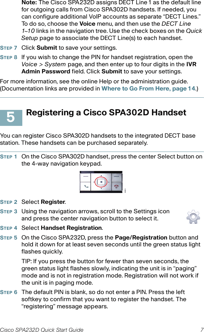 Cisco SPA232D Quick Start Guide 7 Note: The Cisco SPA232D assigns DECT Line1 as the default line for outgoing calls from Cisco SPA302D handsets. If needed, you can configure additional VoIP accounts as separate “DECT Lines.” To do so, choose the Voice menu, and then use the DECT Line 1~10 links in the navigation tree. Use the check boxes on the Quick Setup page to associate the DECT Line(s) to each handset. STEP 7Click Submit to save your settings.STEP 8If you wish to change the PIN for handset registration, open the Voice &gt; System page, and then enter up to four digits in the IVR Admin Password field. Click Submit to save your settings.For more information, see the online Help or the administration guide. (Documentation links are provided in Where to Go From Here, page 14.)Registering a Cisco SPA302D HandsetYou can register Cisco SPA302D handsets to the integrated DECT base station. These handsets can be purchased separately.STEP 1On the Cisco SPA302D handset, press the center Select button on the 4-way navigation keypad. STEP 2Select Register.STEP 3Using the navigation arrows, scroll to the Settings icon and press the center navigation button to select it.STEP 4Select Handset Registration.STEP 5On the Cisco SPA232D, press the Page/Registration button and hold it down for at least seven seconds until the green status light flashes quickly.TIP: If you press the button for fewer than seven seconds, the green status light flashes slowly, indicating the unit is in “paging” mode and is not in registration mode. Registration will not work if the unit is in paging mode.STEP 6The default PIN is blank, so do not enter a PIN. Press the left softkey to confirm that you want to register the handset. The “registering” message appears.5
