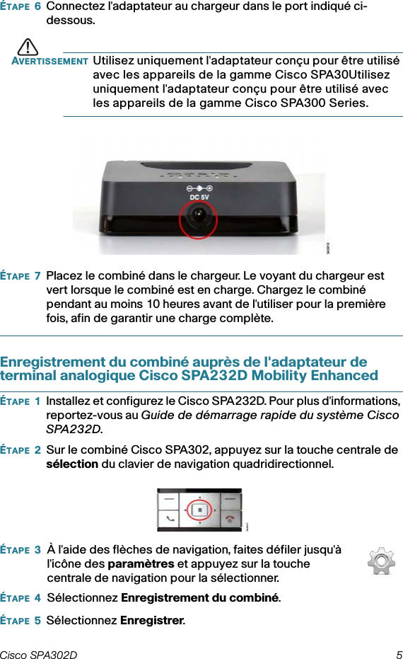 Cisco SPA302D 5 ÉTAPE 6Connectez l&apos;adaptateur au chargeur dans le port indiqué ci-dessous.AVERTISSEMENT Utilisez uniquement l&apos;adaptateur conçu pour être utilisé avec les appareils de la gamme Cisco SPA30Utilisez uniquement l&apos;adaptateur conçu pour être utilisé avec les appareils de la gamme Cisco SPA300 Series.ÉTAPE 7Placez le combiné dans le chargeur. Le voyant du chargeur est vert lorsque le combiné est en charge. Chargez le combiné pendant au moins 10 heures avant de l&apos;utiliser pour la première fois, afin de garantir une charge complète.Enregistrement du combiné auprès de l&apos;adaptateur de terminal analogique Cisco SPA232D Mobility EnhancedÉTAPE 1Installez et configurez le Cisco SPA232D. Pour plus d&apos;informations, reportez-vous au Guide de démarrage rapide du système Cisco SPA232D.ÉTAPE 2Sur le combiné Cisco SPA302, appuyez sur la touche centrale de sélection du clavier de navigation quadridirectionnel.ÉTAPE 5Sélectionnez Enregistrer.ÉTAPE 3ÉTAPE 4À l&apos;aide des flèches de navigation, faites défiler jusqu&apos;à l&apos;icône des paramètres et appuyez sur la touche centrale de navigation pour la sélectionner.Sélectionnez Enregistrement du combiné.