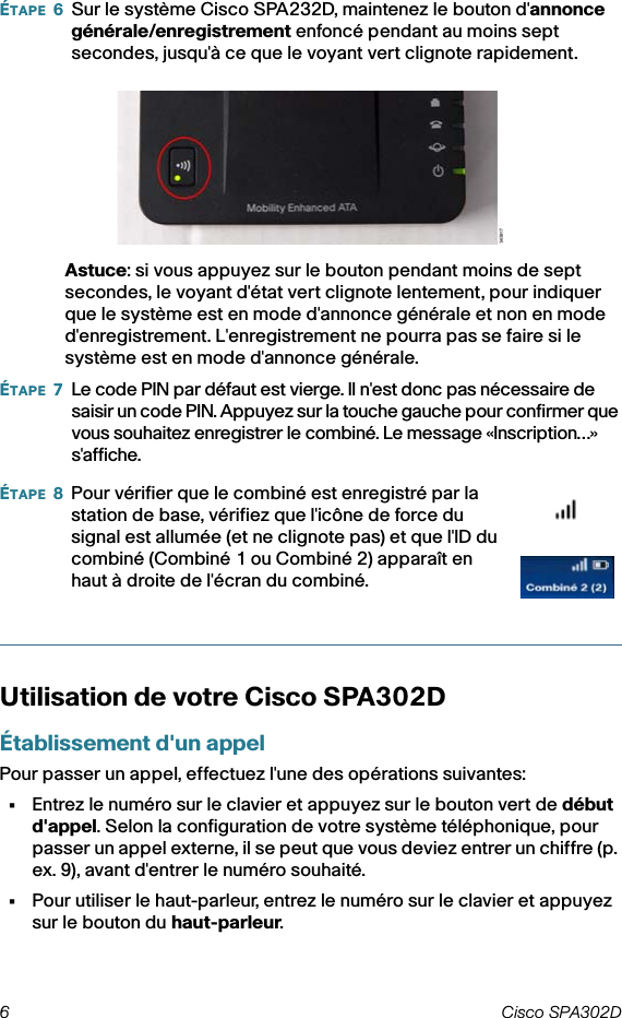 6 Cisco SPA302D ÉTAPE 6Sur le système Cisco SPA232D, maintenez le bouton d&apos;annonce générale/enregistrement enfoncé pendant au moins sept secondes, jusqu&apos;à ce que le voyant vert clignote rapidement. Astuce: si vous appuyez sur le bouton pendant moins de sept secondes, le voyant d&apos;état vert clignote lentement, pour indiquer que le système est en mode d&apos;annonce générale et non en mode d&apos;enregistrement. L&apos;enregistrement ne pourra pas se faire si le système est en mode d&apos;annonce générale.ÉTAPE 7Le code PIN par défaut est vierge. Il n&apos;est donc pas nécessaire de saisir un code PIN. Appuyez sur la touche gauche pour confirmer que vous souhaitez enregistrer le combiné. Le message «Inscription…» s&apos;affiche.Utilisation de votre Cisco SPA302DÉtablissement d&apos;un appelPour passer un appel, effectuez l&apos;une des opérations suivantes:•Entrez le numéro sur le clavier et appuyez sur le bouton vert de début d&apos;appel. Selon la configuration de votre système téléphonique, pour passer un appel externe, il se peut que vous deviez entrer un chiffre (p. ex. 9), avant d&apos;entrer le numéro souhaité.•Pour utiliser le haut-parleur, entrez le numéro sur le clavier et appuyez sur le bouton du haut-parleur.ÉTAPE 8Pour vérifier que le combiné est enregistré par la station de base, vérifiez que l&apos;icône de force du signal est allumée (et ne clignote pas) et que l&apos;ID du combiné (Combiné 1 ou Combiné 2) apparaît en haut à droite de l&apos;écran du combiné.
