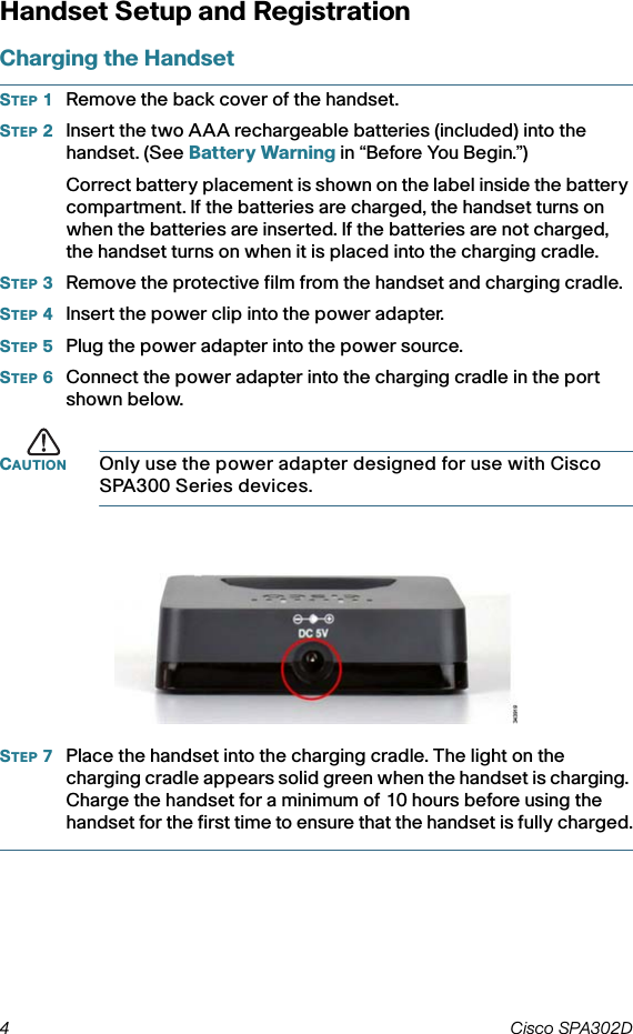 4 Cisco SPA302D Handset Setup and RegistrationCharging the HandsetSTEP 1Remove the back cover of the handset.STEP 2Insert the two AAA rechargeable batteries (included) into the handset. (See Battery Warning in “Before You Begin.”) Correct battery placement is shown on the label inside the battery compartment. If the batteries are charged, the handset turns on when the batteries are inserted. If the batteries are not charged, the handset turns on when it is placed into the charging cradle.STEP 3Remove the protective film from the handset and charging cradle.STEP 4Insert the power clip into the power adapter. STEP 5Plug the power adapter into the power source. STEP 6Connect the power adapter into the charging cradle in the port shown below.CAUTION Only use the power adapter designed for use with Cisco SPA300 Series devices.STEP 7Place the handset into the charging cradle. The light on the charging cradle appears solid green when the handset is charging. Charge the handset for a minimum of 10 hours before using the handset for the first time to ensure that the handset is fully charged.