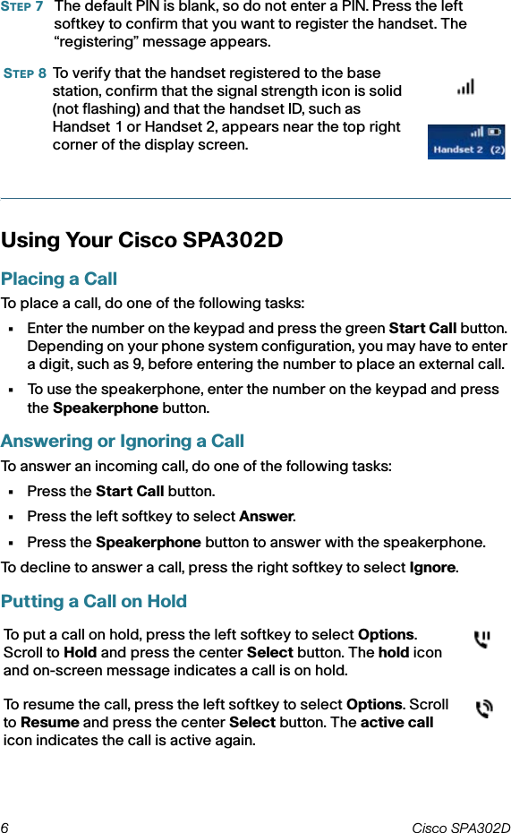 6 Cisco SPA302D STEP 7The default PIN is blank, so do not enter a PIN. Press the left softkey to confirm that you want to register the handset. The “registering” message appears.Using Your Cisco SPA302D Placing a CallTo place a call, do one of the following tasks:•Enter the number on the keypad and press the green Start Call button. Depending on your phone system configuration, you may have to enter a digit, such as 9, before entering the number to place an external call.•To use the speakerphone, enter the number on the keypad and press the Speakerphone button.Answering or Ignoring a CallTo answer an incoming call, do one of the following tasks:•Press the Start Call button.•Press the left softkey to select Answer. •Press the Speakerphone button to answer with the speakerphone.To decline to answer a call, press the right softkey to select Ignore.Putting a Call on HoldSTEP 8To verify that the handset registered to the base station, confirm that the signal strength icon is solid (not flashing) and that the handset ID, such as Handset 1 or Handset 2, appears near the top right corner of the display screen.To put a call on hold, press the left softkey to select Options. Scroll to Hold and press the center Select button. The hold icon and on-screen message indicates a call is on hold.To resume the call, press the left softkey to select Options. Scroll to Resume and press the center Select button. The active call icon indicates the call is active again.