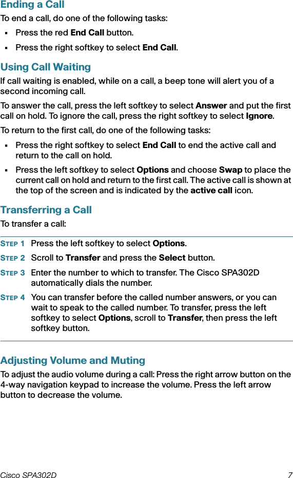 Cisco SPA302D 7 Ending a CallTo end a call, do one of the following tasks:•Press the red End Call button.•Press the right softkey to select End Call.Using Call WaitingIf call waiting is enabled, while on a call, a beep tone will alert you of a second incoming call.To answer the call, press the left softkey to select Answer and put the first call on hold. To ignore the call, press the right softkey to select Ignore.To return to the first call, do one of the following tasks:•Press the right softkey to select End Call to end the active call and return to the call on hold.•Press the left softkey to select Options and choose Swap to place the current call on hold and return to the first call. The active call is shown at the top of the screen and is indicated by the active call icon.Transferring a CallTo transfer a call:STEP 1Press the left softkey to select Options.STEP 2Scroll to Transfer and press the Select button.STEP 3Enter the number to which to transfer. The Cisco SPA302D automatically dials the number. STEP 4You can transfer before the called number answers, or you can wait to speak to the called number. To transfer, press the left softkey to select Options, scroll to Transfer, then press the left softkey button.Adjusting Volume and MutingTo adjust the audio volume during a call: Press the right arrow button on the 4-way navigation keypad to increase the volume. Press the left arrow button to decrease the volume.