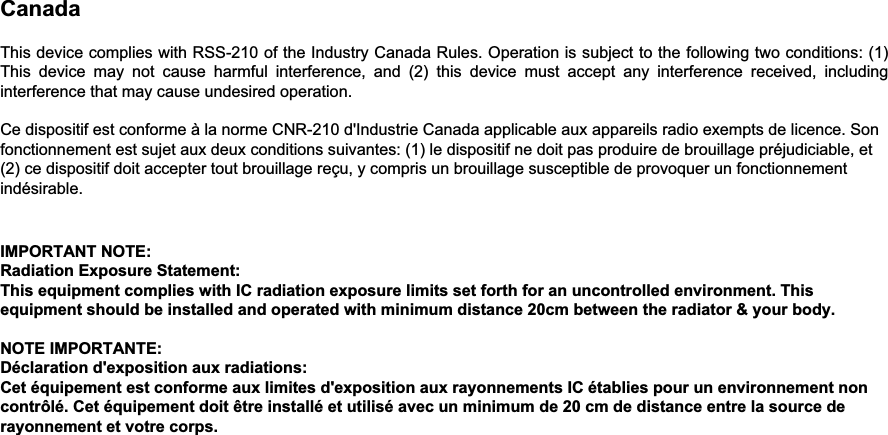 Canada    This device complies with RSS-210 of the Industry Canada Rules. Operation is subject to the following two conditions: (1) This device may not cause harmful interference, and (2) this device must accept any interference received, including interference that may cause undesired operation.   Ce dispositif est conforme à la norme CNR-210 d&apos;Industrie Canada applicable aux appareils radio exempts de licence. Son fonctionnement est sujet aux deux conditions suivantes: (1) le dispositif ne doit pas produire de brouillage préjudiciable, et (2) ce dispositif doit accepter tout brouillage reçu, y compris un brouillage susceptible de provoquer un fonctionnement indésirable.     IMPORTANT NOTE:  Radiation Exposure Statement: This equipment complies with IC radiation exposure limits set forth for an uncontrolled environment. This equipment should be installed and operated with minimum distance 20cm between the radiator &amp; your body.   NOTE IMPORTANTE:  Déclaration d&apos;exposition aux radiations: Cet équipement est conforme aux limites d&apos;exposition aux rayonnements IC établies pour un environnement non contrôlé. Cet équipement doit être installé et utilisé avec un minimum de 20 cm de distance entre la source de rayonnement et votre corps.
