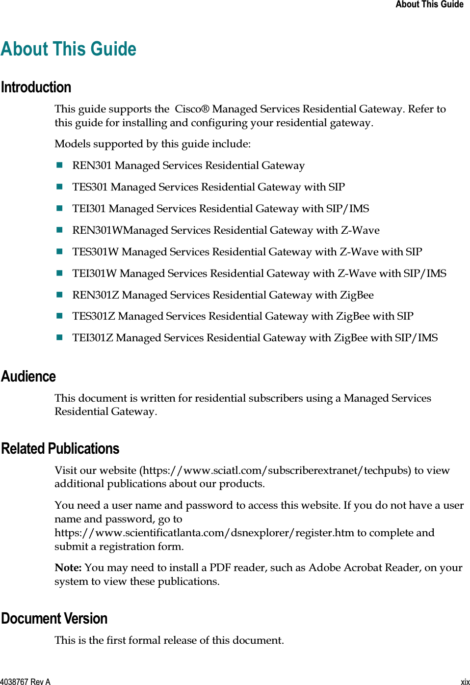    About This Guide  4038767 Rev A  xix  About This Guide Introduction This guide supports the  Cisco® Managed Services Residential Gateway. Refer to this guide for installing and configuring your residential gateway. Models supported by this guide include:  REN301 Managed Services Residential Gateway  TES301 Managed Services Residential Gateway with SIP  TEI301 Managed Services Residential Gateway with SIP/IMS   REN301WManaged Services Residential Gateway with Z-Wave  TES301W Managed Services Residential Gateway with Z-Wave with SIP  TEI301W Managed Services Residential Gateway with Z-Wave with SIP/IMS   REN301Z Managed Services Residential Gateway with ZigBee  TES301Z Managed Services Residential Gateway with ZigBee with SIP  TEI301Z Managed Services Residential Gateway with ZigBee with SIP/IMS     Audience This document is written for residential subscribers using a Managed Services Residential Gateway.  Related Publications Visit our website (https://www.sciatl.com/subscriberextranet/techpubs) to view additional publications about our products. You need a user name and password to access this website. If you do not have a user name and password, go to https://www.scientificatlanta.com/dsnexplorer/register.htm to complete and submit a registration form. Note: You may need to install a PDF reader, such as Adobe Acrobat Reader, on your system to view these publications.  Document Version This is the first formal release of this document.  