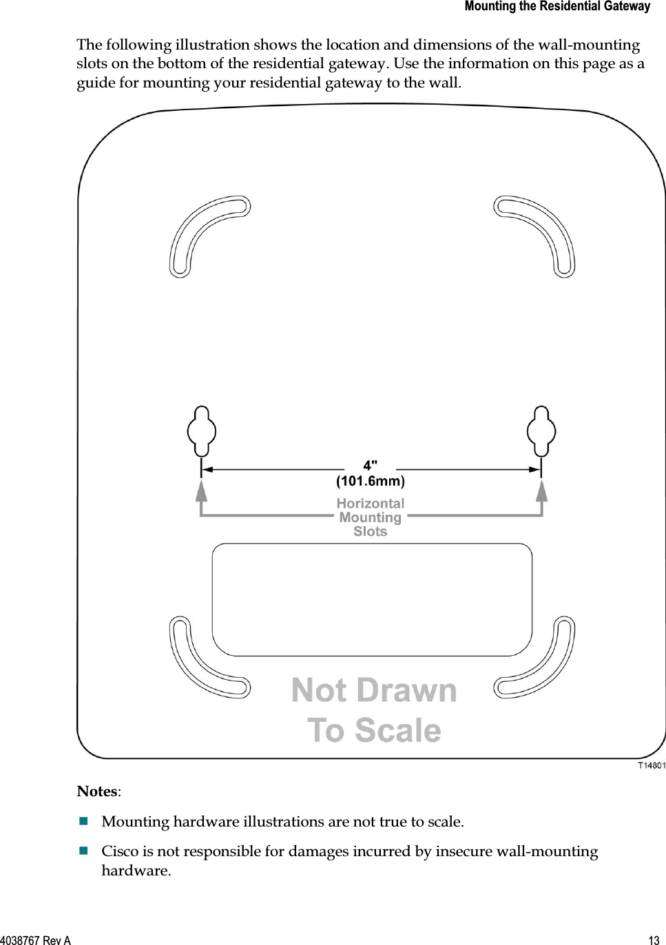    Mounting the Residential Gateway  4038767 Rev A  13  The following illustration shows the location and dimensions of the wall-mounting slots on the bottom of the residential gateway. Use the information on this page as a guide for mounting your residential gateway to the wall.  Notes:  Mounting hardware illustrations are not true to scale.  Cisco is not responsible for damages incurred by insecure wall-mounting hardware. 