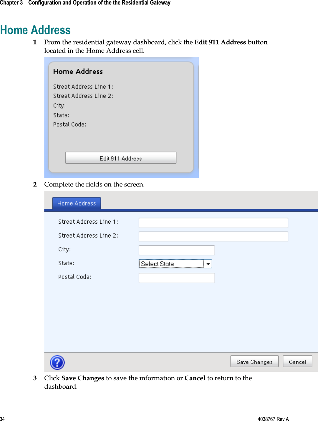  Chapter 3    Configuration and Operation of the the Residential Gateway    34  4038767 Rev A Home Address 1 From the residential gateway dashboard, click the Edit 911 Address button located in the Home Address cell.  2 Complete the fields on the screen.  3 Click Save Changes to save the information or Cancel to return to the dashboard.  