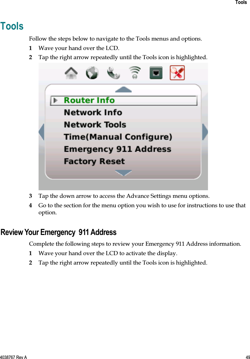    Tools  4038767 Rev A  49  Tools Follow the steps below to navigate to the Tools menus and options.  1 Wave your hand over the LCD.  2 Tap the right arrow repeatedly until the Tools icon is highlighted.   3 Tap the down arrow to access the Advance Settings menu options. 4 Go to the section for the menu option you wish to use for instructions to use that option.  Review Your Emergency  911 Address Complete the following steps to review your Emergency 911 Address information. 1 Wave your hand over the LCD to activate the display. 2 Tap the right arrow repeatedly until the Tools icon is highlighted. 