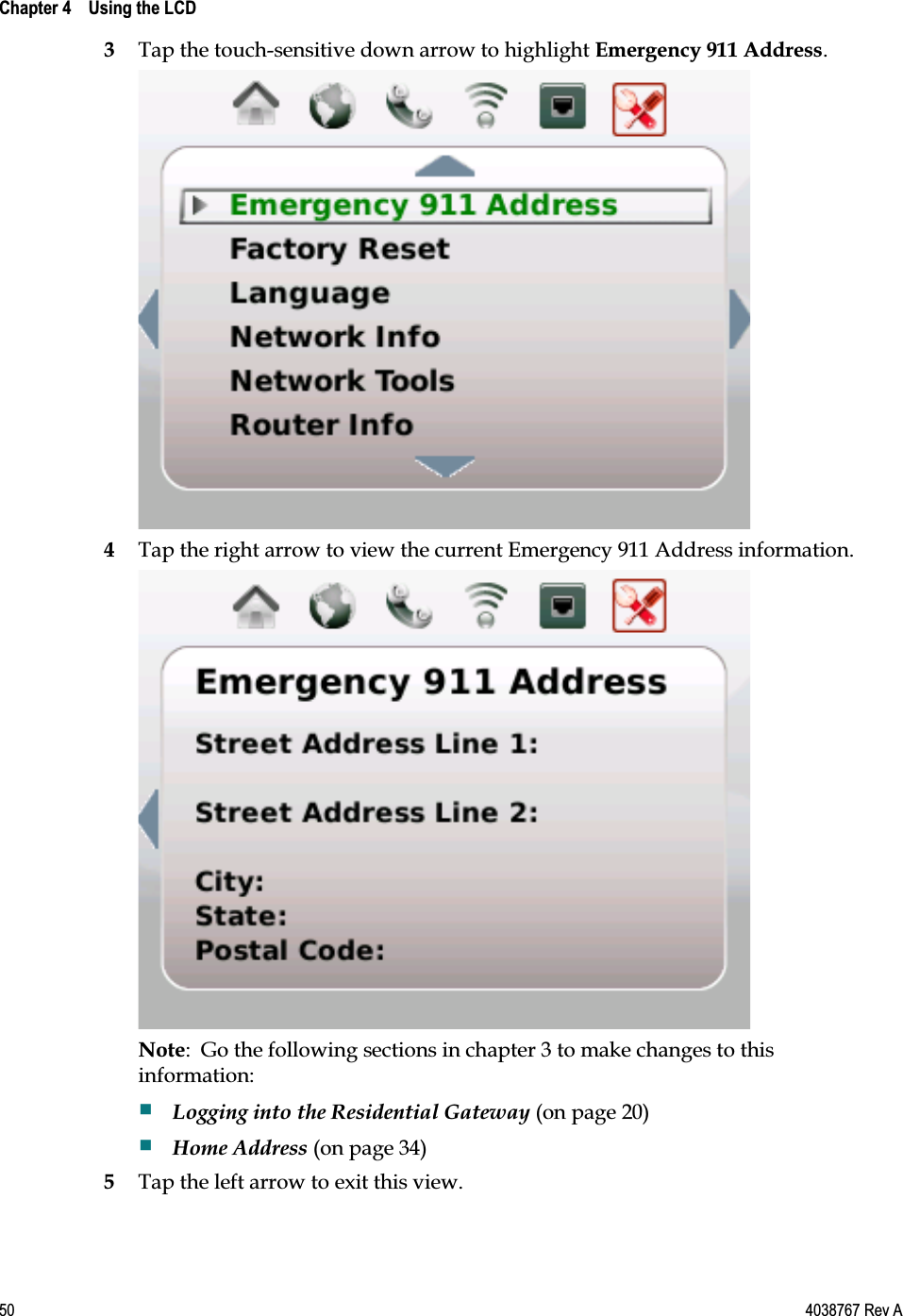  Chapter 4    Using the LCD    50  4038767 Rev A 3 Tap the touch-sensitive down arrow to highlight Emergency 911 Address.  4 Tap the right arrow to view the current Emergency 911 Address information.  Note:  Go the following sections in chapter 3 to make changes to this information:  Logging into the Residential Gateway (on page 20)  Home Address (on page 34) 5 Tap the left arrow to exit this view.  