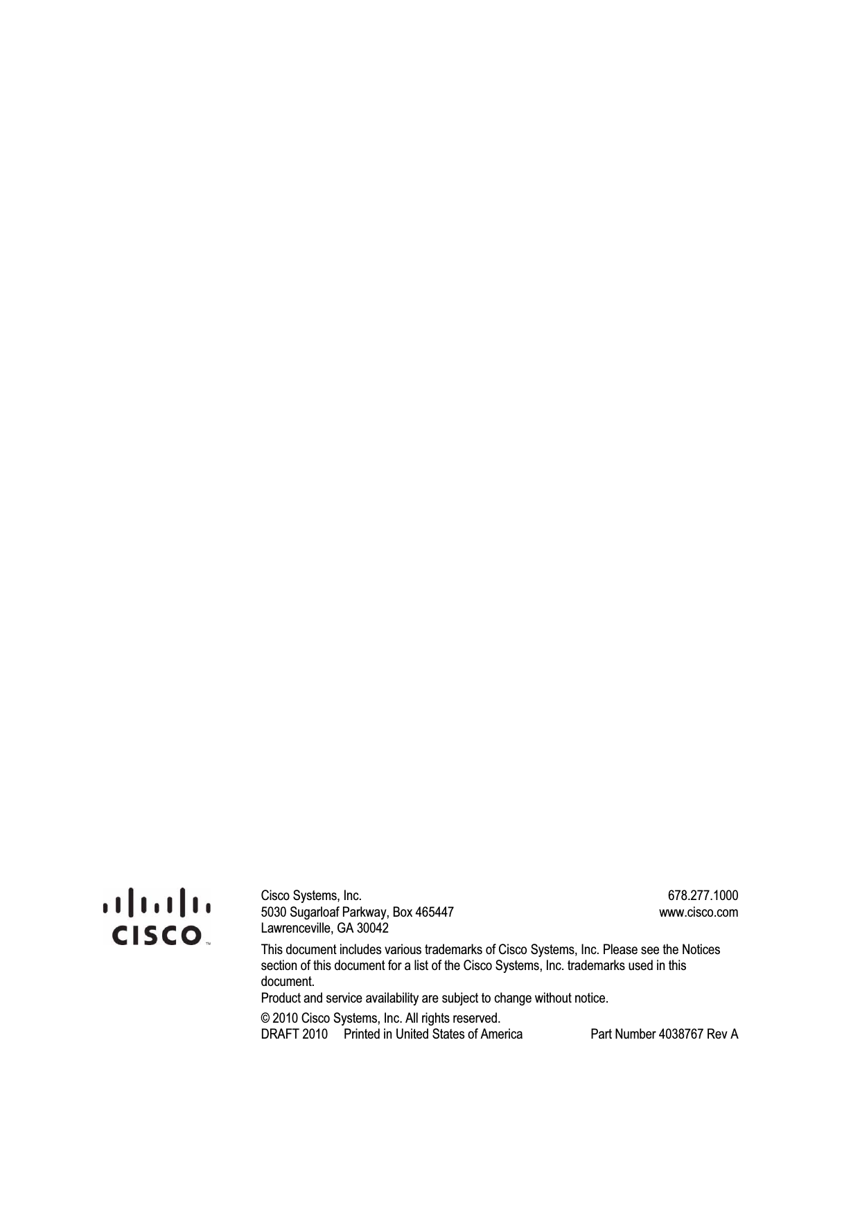                             Cisco Systems, Inc.  5030 Sugarloaf Parkway, Box 465447 Lawrenceville, GA 30042   678.277.1000 www.cisco.com This document includes various trademarks of Cisco Systems, Inc. Please see the Notices section of this document for a list of the Cisco Systems, Inc. trademarks used in this document. Product and service availability are subject to change without notice. © 2010 Cisco Systems, Inc. All rights reserved. DRAFT 2010     Printed in United States of America   Part Number 4038767 Rev A   