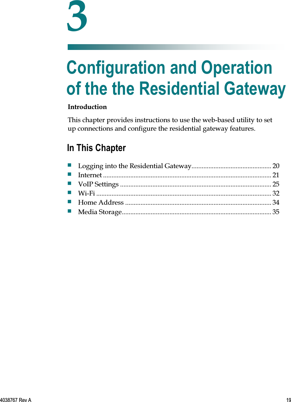   4038767 Rev A  19  Introduction This chapter provides instructions to use the web-based utility to set up connections and configure the residential gateway features.    3 Chapter 3 Configuration and Operation of the the Residential Gateway In This Chapter  Logging into the Residential Gateway............................................... 20  Internet ................................................................................................... 21  VoIP Settings ......................................................................................... 25  Wi-Fi ....................................................................................................... 32  Home Address ...................................................................................... 34  Media Storage ........................................................................................ 35 