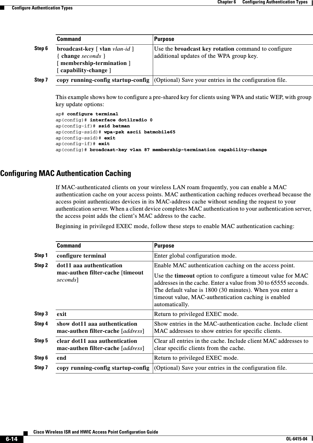 6-14Cisco Wireless ISR and HWIC Access Point Configuration GuideOL-6415-04Chapter 6      Configuring Authentication Types  Configure Authentication TypesThis example shows how to configure a pre-shared key for clients using WPA and static WEP, with group key update options:ap# configure terminalap(config)# interface dot11radio 0ap(config-if)# ssid batmanap(config-ssid)# wpa-psk ascii batmobile65ap(config-ssid)# exitap(config-if)# exitap(config)# broadcast-key vlan 87 membership-termination capability-changeConfiguring MAC Authentication CachingIf MAC-authenticated clients on your wireless LAN roam frequently, you can enable a MAC authentication cache on your access points. MAC authentication caching reduces overhead because the access point authenticates devices in its MAC-address cache without sending the request to your authentication server. When a client device completes MAC authentication to your authentication server, the access point adds the client’s MAC address to the cache.Beginning in privileged EXEC mode, follow these steps to enable MAC authentication caching:Step 6 broadcast-key [ vlan vlan-id ]  { change seconds }  [ membership-termination ] [ capability-change ]Use the broadcast key rotation command to configure additional updates of the WPA group key.Step 7 copy running-config startup-config (Optional) Save your entries in the configuration file.Command PurposeCommand PurposeStep 1 configure terminal Enter global configuration mode.Step 2 dot11 aaa authentication mac-authen filter-cache [timeout seconds]Enable MAC authentication caching on the access point.Use the timeout option to configure a timeout value for MAC addresses in the cache. Enter a value from 30 to 65555 seconds. The default value is 1800 (30 minutes). When you enter a timeout value, MAC-authentication caching is enabled automatically.Step 3 exit Return to privileged EXEC mode. Step 4 show dot11 aaa authentication mac-authen filter-cache [address]Show entries in the MAC-authentication cache. Include client MAC addresses to show entries for specific clients.Step 5 clear dot11 aaa authentication mac-authen filter-cache [address]Clear all entries in the cache. Include client MAC addresses to clear specific clients from the cache.Step 6 end Return to privileged EXEC mode.Step 7 copy running-config startup-config (Optional) Save your entries in the configuration file.