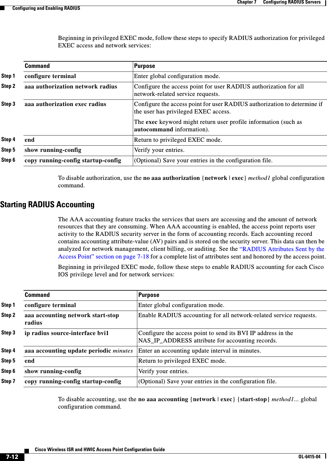  7-12Cisco Wireless ISR and HWIC Access Point Configuration GuideOL-6415-04Chapter 7      Configuring RADIUS Servers  Configuring and Enabling RADIUSBeginning in privileged EXEC mode, follow these steps to specify RADIUS authorization for privileged EXEC access and network services: To disable authorization, use the no aaa authorization {network | exec} method1 global configuration command. Starting RADIUS AccountingThe AAA accounting feature tracks the services that users are accessing and the amount of network resources that they are consuming. When AAA accounting is enabled, the access point reports user activity to the RADIUS security server in the form of accounting records. Each accounting record contains accounting attribute-value (AV) pairs and is stored on the security server. This data can then be analyzed for network management, client billing, or auditing. See the “RADIUS Attributes Sent by the Access Point” section on page 7-18 for a complete list of attributes sent and honored by the access point.Beginning in privileged EXEC mode, follow these steps to enable RADIUS accounting for each Cisco IOS privilege level and for network services:To disable accounting, use the no aaa accounting {network | exec} {start-stop} method1... global configuration command.Command PurposeStep 1 configure terminal Enter global configuration mode.Step 2 aaa authorization network radius Configure the access point for user RADIUS authorization for all network-related service requests.Step 3 aaa authorization exec radius Configure the access point for user RADIUS authorization to determine if the user has privileged EXEC access. The exec keyword might return user profile information (such as autocommand information). Step 4 end Return to privileged EXEC mode.Step 5 show running-config Ver i fy  y ou r  e n tr ie s .Step 6 copy running-config startup-config (Optional) Save your entries in the configuration file.Command PurposeStep 1 configure terminal Enter global configuration mode.Step 2 aaa accounting network start-stop radiusEnable RADIUS accounting for all network-related service requests. Step 3 ip radius source-interface bvi1 Configure the access point to send its BVI IP address in the NAS_IP_ADDRESS attribute for accounting records.Step 4 aaa accounting update periodic minutes Enter an accounting update interval in minutes. Step 5 end Return to privileged EXEC mode.Step 6 show running-config Verify your entries.Step 7 copy running-config startup-config (Optional) Save your entries in the configuration file.