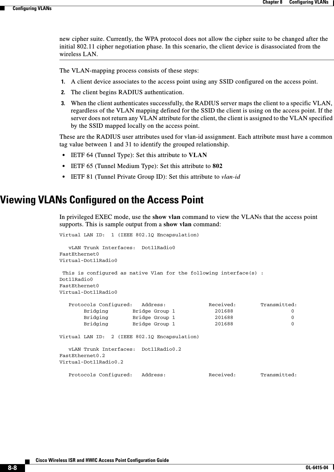  8-8Cisco Wireless ISR and HWIC Access Point Configuration GuideOL-6415-04Chapter 8      Configuring VLANs  Configuring VLANsnew cipher suite. Currently, the WPA protocol does not allow the cipher suite to be changed after the initial 802.11 cipher negotiation phase. In this scenario, the client device is disassociated from the wireless LAN. The VLAN-mapping process consists of these steps:1. A client device associates to the access point using any SSID configured on the access point. 2. The client begins RADIUS authentication.3. When the client authenticates successfully, the RADIUS server maps the client to a specific VLAN, regardless of the VLAN mapping defined for the SSID the client is using on the access point. If the server does not return any VLAN attribute for the client, the client is assigned to the VLAN specified by the SSID mapped locally on the access point.These are the RADIUS user attributes used for vlan-id assignment. Each attribute must have a common tag value between 1 and 31 to identify the grouped relationship.  • IETF 64 (Tunnel Type): Set this attribute to VLAN  • IETF 65 (Tunnel Medium Type): Set this attribute to 802  • IETF 81 (Tunnel Private Group ID): Set this attribute to vlan-idViewing VLANs Configured on the Access PointIn privileged EXEC mode, use the show vlan command to view the VLANs that the access point supports. This is sample output from a show vlan command:Virtual LAN ID:  1 (IEEE 802.1Q Encapsulation)   vLAN Trunk Interfaces:  Dot11Radio0FastEthernet0Virtual-Dot11Radio0 This is configured as native Vlan for the following interface(s) :Dot11Radio0FastEthernet0Virtual-Dot11Radio0   Protocols Configured:   Address:              Received:        Transmitted:        Bridging        Bridge Group 1             201688                   0        Bridging        Bridge Group 1             201688                   0        Bridging        Bridge Group 1             201688                   0Virtual LAN ID:  2 (IEEE 802.1Q Encapsulation)   vLAN Trunk Interfaces:  Dot11Radio0.2FastEthernet0.2Virtual-Dot11Radio0.2   Protocols Configured:   Address:              Received:        Transmitted: