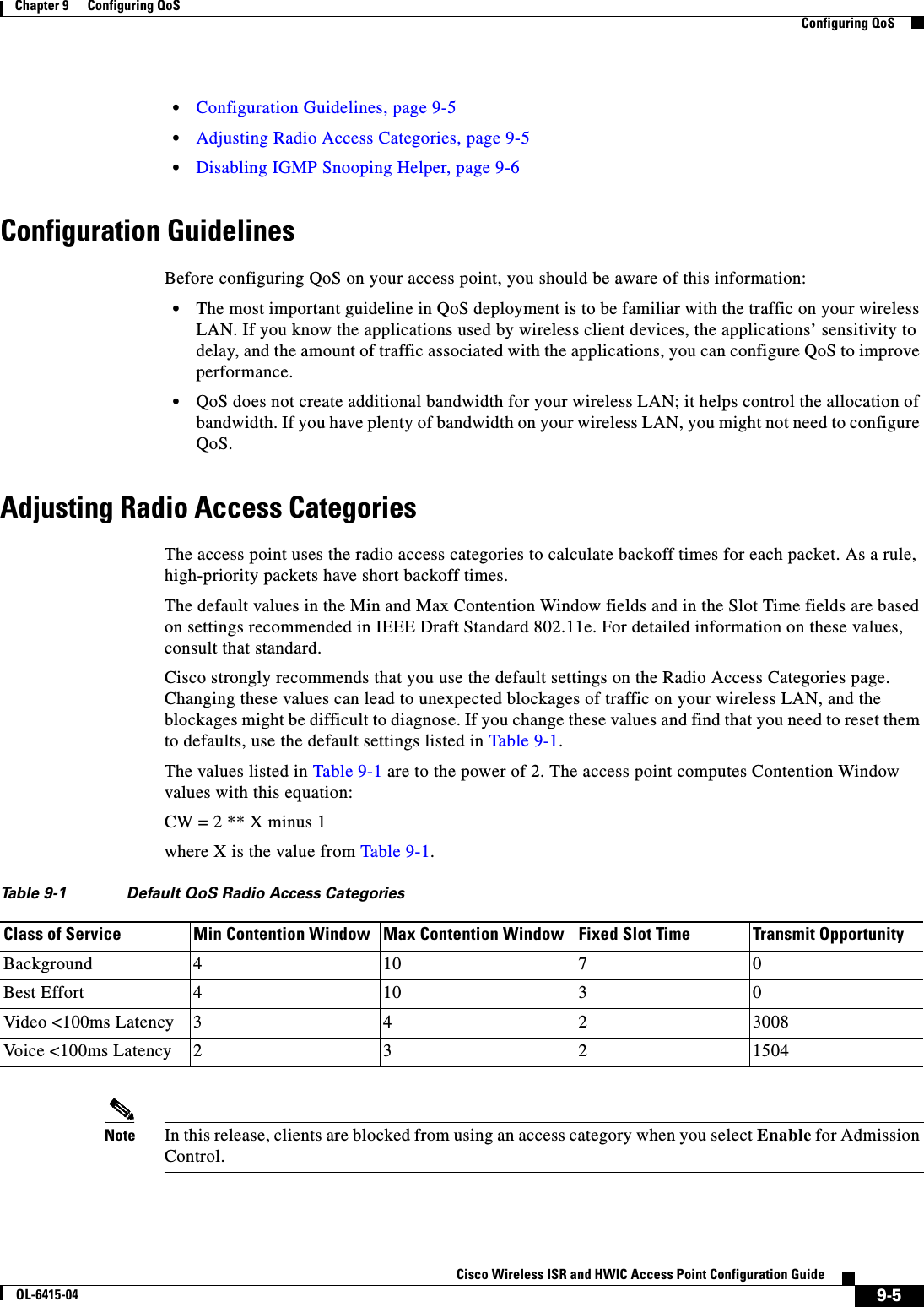  9-5Cisco Wireless ISR and HWIC Access Point Configuration GuideOL-6415-04Chapter 9      Configuring QoS  Configuring QoS  • Configuration Guidelines, page 9-5  • Adjusting Radio Access Categories, page 9-5  • Disabling IGMP Snooping Helper, page 9-6Configuration GuidelinesBefore configuring QoS on your access point, you should be aware of this information:  • The most important guideline in QoS deployment is to be familiar with the traffic on your wireless LAN. If you know the applications used by wireless client devices, the applications’ sensitivity to delay, and the amount of traffic associated with the applications, you can configure QoS to improve performance.  • QoS does not create additional bandwidth for your wireless LAN; it helps control the allocation of bandwidth. If you have plenty of bandwidth on your wireless LAN, you might not need to configure QoS.Adjusting Radio Access CategoriesThe access point uses the radio access categories to calculate backoff times for each packet. As a rule, high-priority packets have short backoff times.The default values in the Min and Max Contention Window fields and in the Slot Time fields are based on settings recommended in IEEE Draft Standard 802.11e. For detailed information on these values, consult that standard.Cisco strongly recommends that you use the default settings on the Radio Access Categories page. Changing these values can lead to unexpected blockages of traffic on your wireless LAN, and the blockages might be difficult to diagnose. If you change these values and find that you need to reset them to defaults, use the default settings listed in Table 9-1.The values listed in Table 9-1 are to the power of 2. The access point computes Contention Window values with this equation:CW = 2 ** X minus 1where X is the value from Table 9-1.Note In this release, clients are blocked from using an access category when you select Enable for Admission Control.Ta b l e  9-1 Default QoS Radio Access Categories Class of Service Min Contention Window Max Contention Window Fixed Slot Time Transmit OpportunityBackground 410 7 0Best Effort 410 3 0Video &lt;100ms Latency 3 4 2 3008Vo ic e   &lt;1 0 0m s   La t en cy 2 3 2 1504