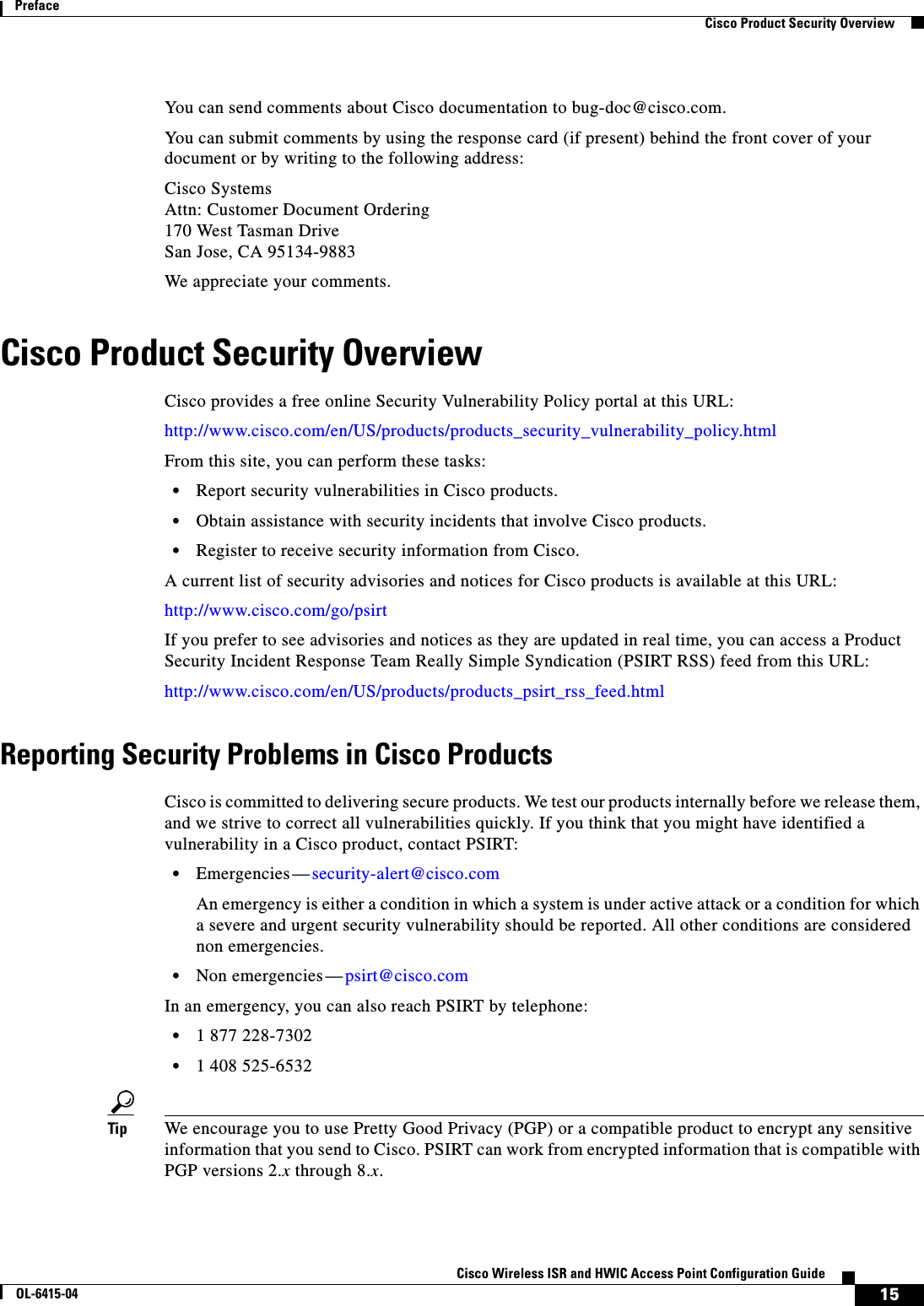  15Cisco Wireless ISR and HWIC Access Point Configuration GuideOL-6415-04PrefaceCisco Product Security OverviewYou can send comments about Cisco documentation to bug-doc@cisco.com.You can submit comments by using the response card (if present) behind the front cover of your document or by writing to the following address:Cisco Systems Attn: Customer Document Ordering 170 West Tasman Drive San Jose, CA 95134-9883We appreciate your comments.Cisco Product Security OverviewCisco provides a free online Security Vulnerability Policy portal at this URL:http://www.cisco.com/en/US/products/products_security_vulnerability_policy.htmlFrom this site, you can perform these tasks:  • Report security vulnerabilities in Cisco products.  • Obtain assistance with security incidents that involve Cisco products.  • Register to receive security information from Cisco.A current list of security advisories and notices for Cisco products is available at this URL:http://www.cisco.com/go/psirtIf you prefer to see advisories and notices as they are updated in real time, you can access a Product Security Incident Response Team Really Simple Syndication (PSIRT RSS) feed from this URL:http://www.cisco.com/en/US/products/products_psirt_rss_feed.htmlReporting Security Problems in Cisco ProductsCisco is committed to delivering secure products. We test our products internally before we release them, and we strive to correct all vulnerabilities quickly. If you think that you might have identified a vulnerability in a Cisco product, contact PSIRT:  • Emergencies — security-alert@cisco.comAn emergency is either a condition in which a system is under active attack or a condition for which a severe and urgent security vulnerability should be reported. All other conditions are considered non emergencies.  • Non emergencies — psirt@cisco.comIn an emergency, you can also reach PSIRT by telephone:  • 1 877 228-7302  • 1 408 525-6532Tip We encourage you to use Pretty Good Privacy (PGP) or a compatible product to encrypt any sensitive information that you send to Cisco. PSIRT can work from encrypted information that is compatible with PGP versions 2.x through 8.x. 