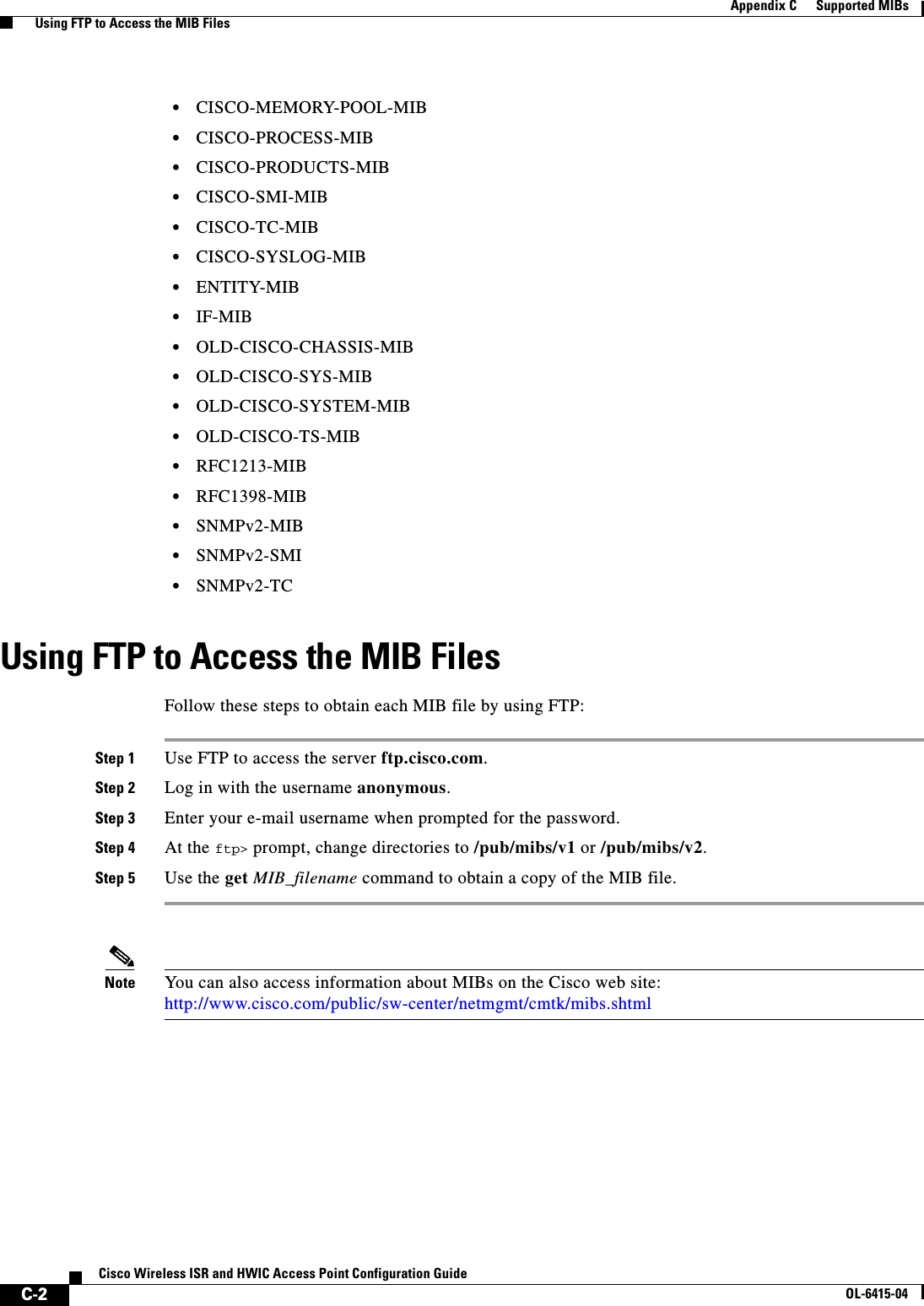  C-2Cisco Wireless ISR and HWIC Access Point Configuration GuideOL-6415-04Appendix C      Supported MIBs  Using FTP to Access the MIB Files  • CISCO-MEMORY-POOL-MIB  • CISCO-PROCESS-MIB  • CISCO-PRODUCTS-MIB  • CISCO-SMI-MIB  • CISCO-TC-MIB  • CISCO-SYSLOG-MIB  • ENTITY-MIB  • IF-MIB  • OLD-CISCO-CHASSIS-MIB  • OLD-CISCO-SYS-MIB  • OLD-CISCO-SYSTEM-MIB  • OLD-CISCO-TS-MIB  • RFC1213-MIB  • RFC1398-MIB   • SNMPv2-MIB  • SNMPv2-SMI  • SNMPv2-TCUsing FTP to Access the MIB FilesFollow these steps to obtain each MIB file by using FTP:Step 1 Use FTP to access the server ftp.cisco.com.Step 2 Log in with the username anonymous.Step 3 Enter your e-mail username when prompted for the password.Step 4 At the ftp&gt; prompt, change directories to /pub/mibs/v1 or /pub/mibs/v2.Step 5 Use the get MIB_filename command to obtain a copy of the MIB file.Note You can also access information about MIBs on the Cisco web site: http://www.cisco.com/public/sw-center/netmgmt/cmtk/mibs.shtml