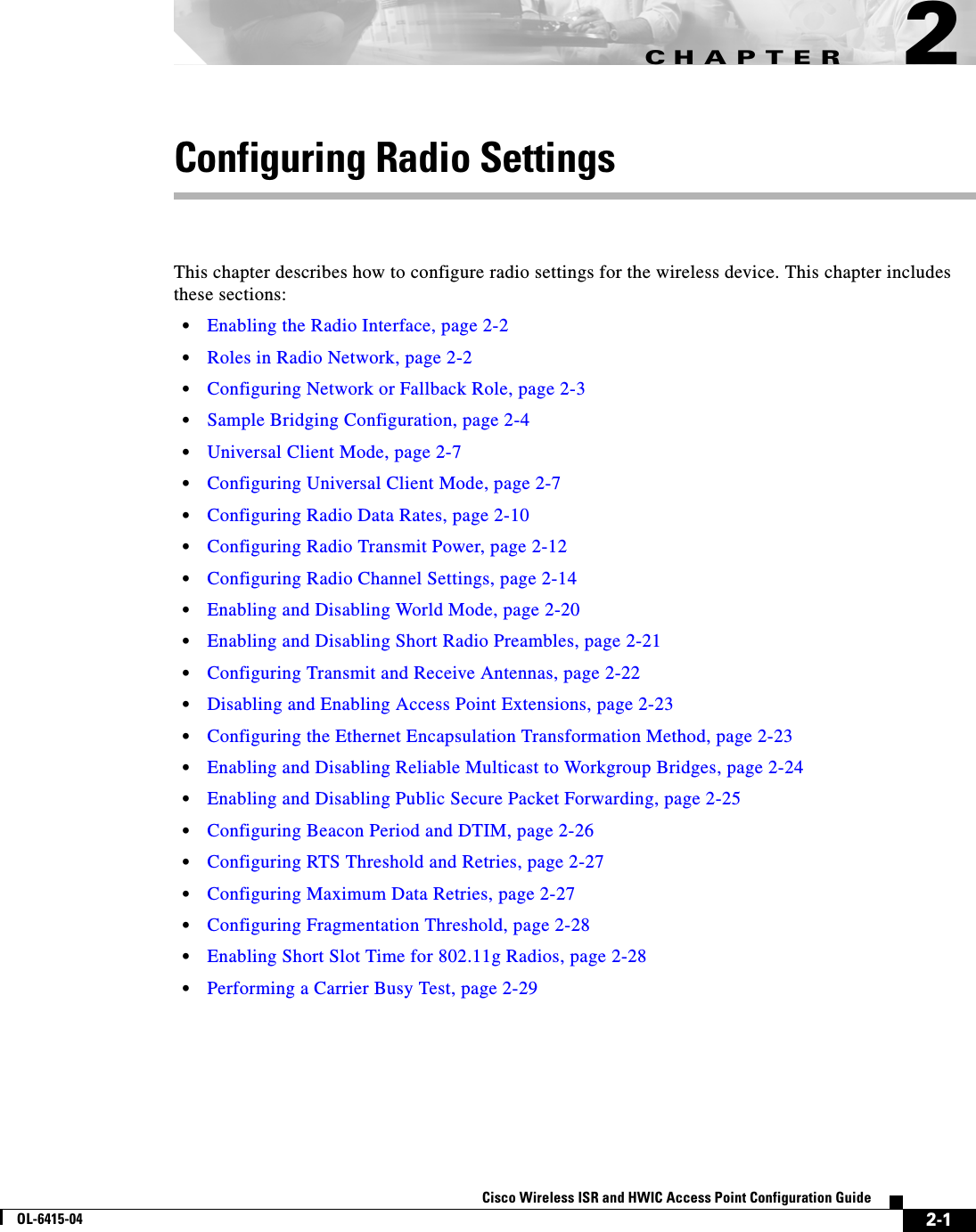 CHAPTER 2-1Cisco Wireless ISR and HWIC Access Point Configuration GuideOL-6415-042Configuring Radio SettingsThis chapter describes how to configure radio settings for the wireless device. This chapter includes these sections:  • Enabling the Radio Interface, page 2-2  • Roles in Radio Network, page 2-2  • Configuring Network or Fallback Role, page 2-3  • Sample Bridging Configuration, page 2-4  • Universal Client Mode, page 2-7  • Configuring Universal Client Mode, page 2-7  • Configuring Radio Data Rates, page 2-10  • Configuring Radio Transmit Power, page 2-12  • Configuring Radio Channel Settings, page 2-14  • Enabling and Disabling World Mode, page 2-20  • Enabling and Disabling Short Radio Preambles, page 2-21  • Configuring Transmit and Receive Antennas, page 2-22  • Disabling and Enabling Access Point Extensions, page 2-23  • Configuring the Ethernet Encapsulation Transformation Method, page 2-23  • Enabling and Disabling Reliable Multicast to Workgroup Bridges, page 2-24  • Enabling and Disabling Public Secure Packet Forwarding, page 2-25  • Configuring Beacon Period and DTIM, page 2-26  • Configuring RTS Threshold and Retries, page 2-27  • Configuring Maximum Data Retries, page 2-27  • Configuring Fragmentation Threshold, page 2-28  • Enabling Short Slot Time for 802.11g Radios, page 2-28  • Performing a Carrier Busy Test, page 2-29