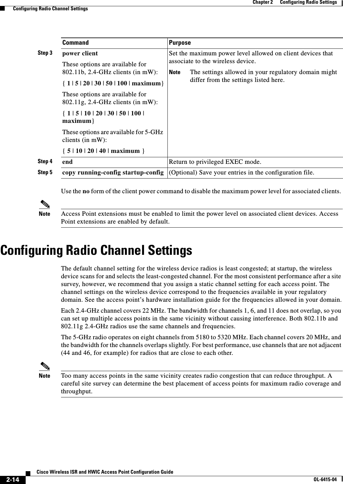  2-14Cisco Wireless ISR and HWIC Access Point Configuration GuideOL-6415-04Chapter 2      Configuring Radio Settings  Configuring Radio Channel SettingsUse the no form of the client power command to disable the maximum power level for associated clients. Note Access Point extensions must be enabled to limit the power level on associated client devices. Access Point extensions are enabled by default.Configuring Radio Channel SettingsThe default channel setting for the wireless device radios is least congested; at startup, the wireless device scans for and selects the least-congested channel. For the most consistent performance after a site survey, however, we recommend that you assign a static channel setting for each access point. The channel settings on the wireless device correspond to the frequencies available in your regulatory domain. See the access point’s hardware installation guide for the frequencies allowed in your domain.Each 2.4-GHz channel covers 22 MHz. The bandwidth for channels 1, 6, and 11 does not overlap, so you can set up multiple access points in the same vicinity without causing interference. Both 802.11b and 802.11g 2.4-GHz radios use the same channels and frequencies.The 5-GHz radio operates on eight channels from 5180 to 5320 MHz. Each channel covers 20 MHz, and the bandwidth for the channels overlaps slightly. For best performance, use channels that are not adjacent (44 and 46, for example) for radios that are close to each other.Note Too many access points in the same vicinity creates radio congestion that can reduce throughput. A careful site survey can determine the best placement of access points for maximum radio coverage and throughput. Step 3 power clientThese options are available for 802.11b, 2.4-GHz clients (in mW): { 1 | 5 | 20 | 30 | 50 | 100 | maximum}These options are available for 802.11g, 2.4-GHz clients (in mW): { 1 | 5 | 10 | 20 | 30 | 50 | 100 | maximum}These options are available for 5-GHz clients (in mW):{ 5 | 10 | 20 | 40 | maximum }Set the maximum power level allowed on client devices that associate to the wireless device.Note The settings allowed in your regulatory domain might differ from the settings listed here.Step 4 end Return to privileged EXEC mode.Step 5 copy running-config startup-config (Optional) Save your entries in the configuration file.Command Purpose