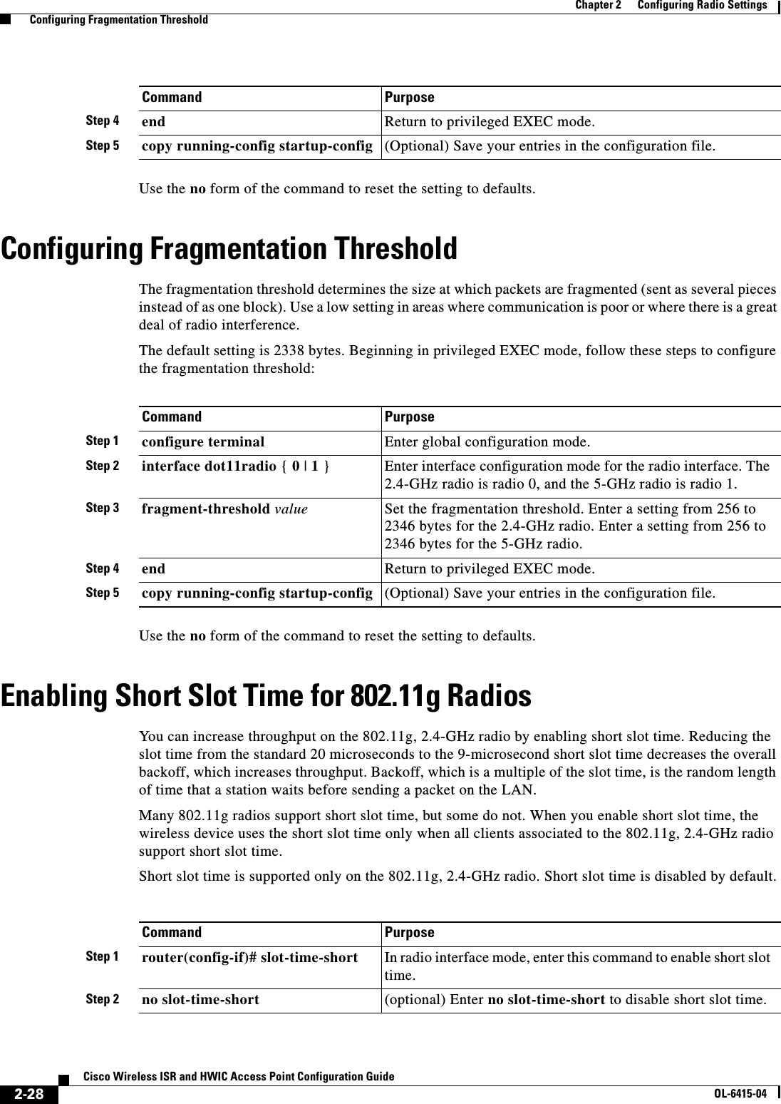  2-28Cisco Wireless ISR and HWIC Access Point Configuration GuideOL-6415-04Chapter 2      Configuring Radio Settings  Configuring Fragmentation ThresholdUse the no form of the command to reset the setting to defaults.Configuring Fragmentation ThresholdThe fragmentation threshold determines the size at which packets are fragmented (sent as several pieces instead of as one block). Use a low setting in areas where communication is poor or where there is a great deal of radio interference.The default setting is 2338 bytes. Beginning in privileged EXEC mode, follow these steps to configure the fragmentation threshold:Use the no form of the command to reset the setting to defaults.Enabling Short Slot Time for 802.11g RadiosYou can increase throughput on the 802.11g, 2.4-GHz radio by enabling short slot time. Reducing the slot time from the standard 20 microseconds to the 9-microsecond short slot time decreases the overall backoff, which increases throughput. Backoff, which is a multiple of the slot time, is the random length of time that a station waits before sending a packet on the LAN.Many 802.11g radios support short slot time, but some do not. When you enable short slot time, the wireless device uses the short slot time only when all clients associated to the 802.11g, 2.4-GHz radio support short slot time.Short slot time is supported only on the 802.11g, 2.4-GHz radio. Short slot time is disabled by default.Step 4 end Return to privileged EXEC mode.Step 5 copy running-config startup-config (Optional) Save your entries in the configuration file.Command PurposeCommand PurposeStep 1 configure terminal Enter global configuration mode.Step 2 interface dot11radio { 0 | 1 }Enter interface configuration mode for the radio interface. The 2.4-GHz radio is radio 0, and the 5-GHz radio is radio 1.Step 3 fragment-threshold value Set the fragmentation threshold. Enter a setting from 256 to 2346 bytes for the 2.4-GHz radio. Enter a setting from 256 to 2346 bytes for the 5-GHz radio. Step 4 end Return to privileged EXEC mode.Step 5 copy running-config startup-config (Optional) Save your entries in the configuration file.Command PurposeStep 1 router(config-if)# slot-time-short In radio interface mode, enter this command to enable short slot time.Step 2 no slot-time-short (optional) Enter no slot-time-short to disable short slot time.