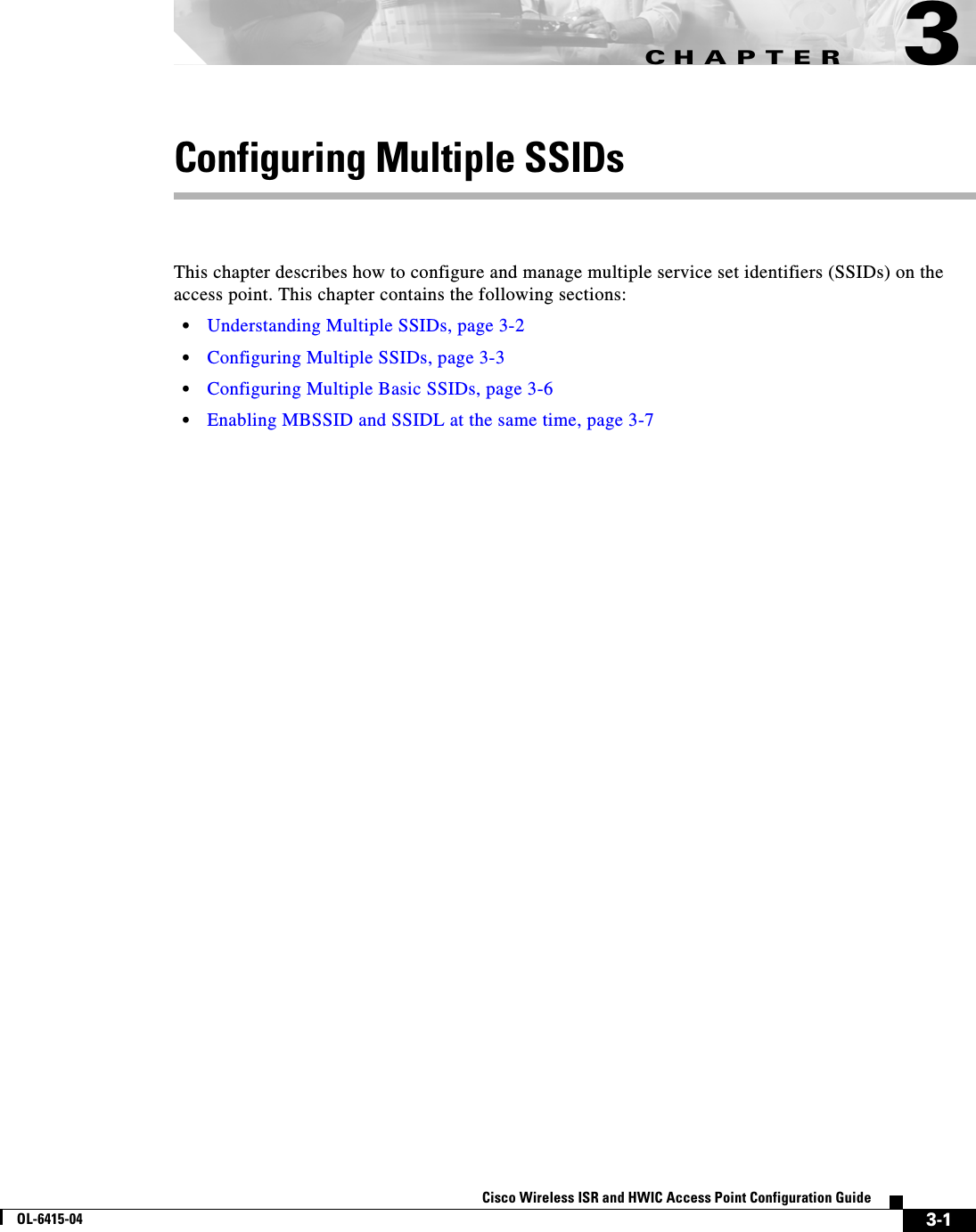 CHAPTER3-1Cisco Wireless ISR and HWIC Access Point Configuration GuideOL-6415-043Configuring Multiple SSIDsThis chapter describes how to configure and manage multiple service set identifiers (SSIDs) on the access point. This chapter contains the following sections:  • Understanding Multiple SSIDs, page 3-2  • Configuring Multiple SSIDs, page 3-3  • Configuring Multiple Basic SSIDs, page 3-6  • Enabling MBSSID and SSIDL at the same time, page 3-7