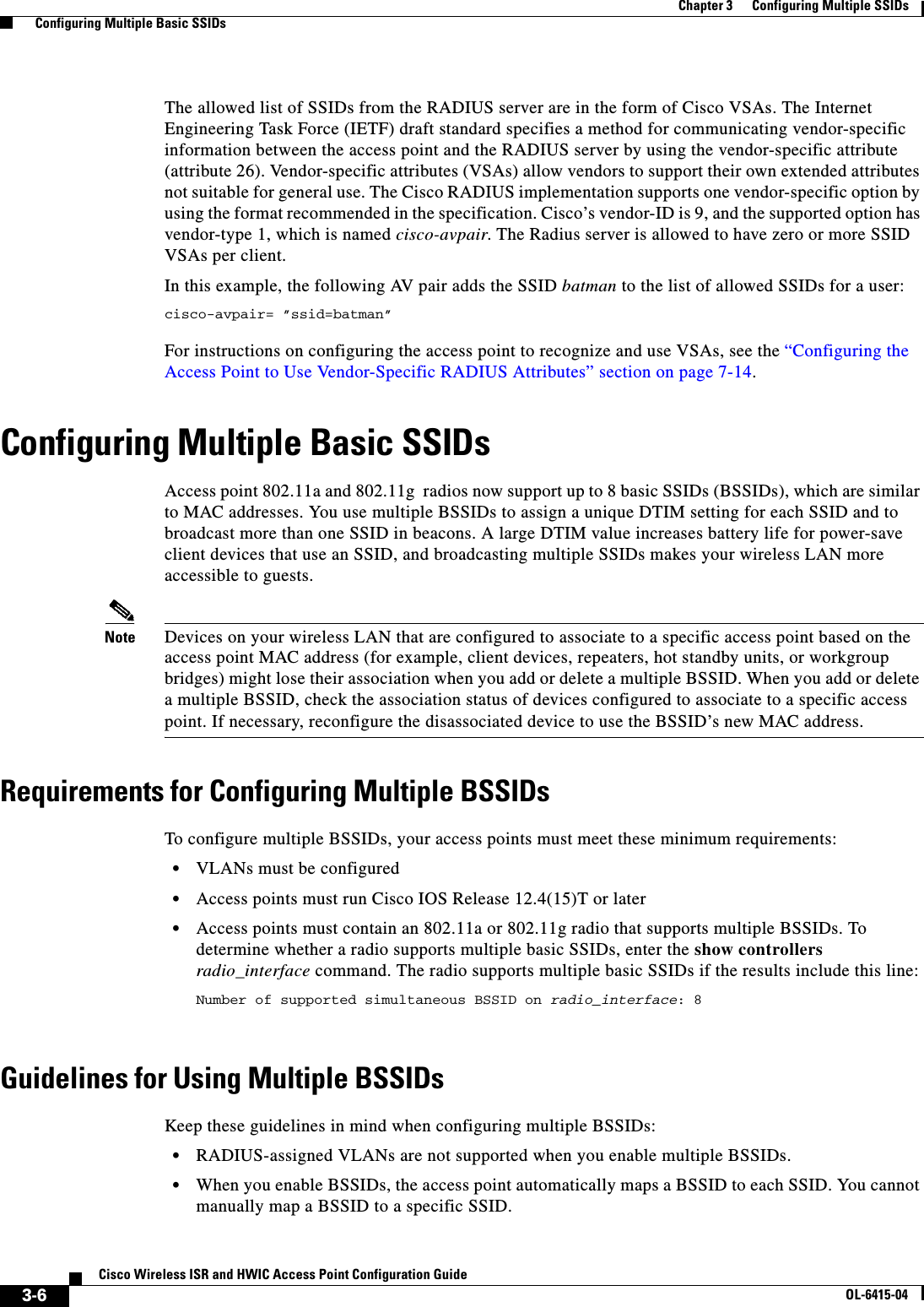  3-6Cisco Wireless ISR and HWIC Access Point Configuration GuideOL-6415-04Chapter 3      Configuring Multiple SSIDs  Configuring Multiple Basic SSIDsThe allowed list of SSIDs from the RADIUS server are in the form of Cisco VSAs. The Internet Engineering Task Force (IETF) draft standard specifies a method for communicating vendor-specific information between the access point and the RADIUS server by using the vendor-specific attribute (attribute 26). Vendor-specific attributes (VSAs) allow vendors to support their own extended attributes not suitable for general use. The Cisco RADIUS implementation supports one vendor-specific option by using the format recommended in the specification. Cisco’s vendor-ID is 9, and the supported option has vendor-type 1, which is named cisco-avpair. The Radius server is allowed to have zero or more SSID VSAs per client. In this example, the following AV pair adds the SSID batman to the list of allowed SSIDs for a user:cisco-avpair= ”ssid=batman”For instructions on configuring the access point to recognize and use VSAs, see the “Configuring the Access Point to Use Vendor-Specific RADIUS Attributes” section on page 7-14.Configuring Multiple Basic SSIDsAccess point 802.11a and 802.11g  radios now support up to 8 basic SSIDs (BSSIDs), which are similar to MAC addresses. You use multiple BSSIDs to assign a unique DTIM setting for each SSID and to broadcast more than one SSID in beacons. A large DTIM value increases battery life for power-save client devices that use an SSID, and broadcasting multiple SSIDs makes your wireless LAN more accessible to guests. Note Devices on your wireless LAN that are configured to associate to a specific access point based on the access point MAC address (for example, client devices, repeaters, hot standby units, or workgroup bridges) might lose their association when you add or delete a multiple BSSID. When you add or delete a multiple BSSID, check the association status of devices configured to associate to a specific access point. If necessary, reconfigure the disassociated device to use the BSSID’s new MAC address.Requirements for Configuring Multiple BSSIDsTo configure multiple BSSIDs, your access points must meet these minimum requirements:  • VLANs must be configured  • Access points must run Cisco IOS Release 12.4(15)T or later  • Access points must contain an 802.11a or 802.11g radio that supports multiple BSSIDs. To determine whether a radio supports multiple basic SSIDs, enter the show controllers radio_interface command. The radio supports multiple basic SSIDs if the results include this line:Number of supported simultaneous BSSID on radio_interface: 8 Guidelines for Using Multiple BSSIDsKeep these guidelines in mind when configuring multiple BSSIDs:  • RADIUS-assigned VLANs are not supported when you enable multiple BSSIDs.  • When you enable BSSIDs, the access point automatically maps a BSSID to each SSID. You cannot manually map a BSSID to a specific SSID.