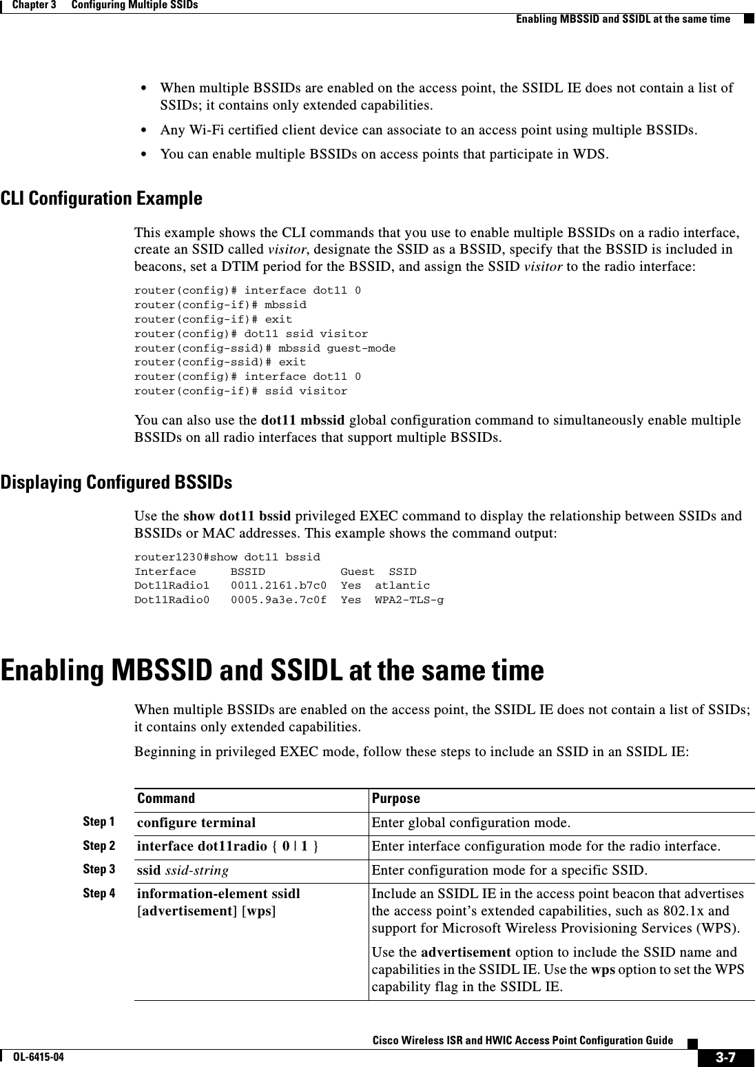  3-7Cisco Wireless ISR and HWIC Access Point Configuration GuideOL-6415-04Chapter 3      Configuring Multiple SSIDs  Enabling MBSSID and SSIDL at the same time  • When multiple BSSIDs are enabled on the access point, the SSIDL IE does not contain a list of SSIDs; it contains only extended capabilities.  • Any Wi-Fi certified client device can associate to an access point using multiple BSSIDs.  • You can enable multiple BSSIDs on access points that participate in WDS.CLI Configuration ExampleThis example shows the CLI commands that you use to enable multiple BSSIDs on a radio interface, create an SSID called visitor, designate the SSID as a BSSID, specify that the BSSID is included in beacons, set a DTIM period for the BSSID, and assign the SSID visitor to the radio interface: router(config)# interface dot11 0router(config-if)# mbssidrouter(config-if)# exitrouter(config)# dot11 ssid visitorrouter(config-ssid)# mbssid guest-mode router(config-ssid)# exitrouter(config)# interface dot11 0router(config-if)# ssid visitorYou  c an  a ls o  us e   t h e   dot11 mbssid global configuration command to simultaneously enable multiple BSSIDs on all radio interfaces that support multiple BSSIDs.Displaying Configured BSSIDsUse the show dot11 bssid privileged EXEC command to display the relationship between SSIDs and BSSIDs or MAC addresses. This example shows the command output:router1230#show dot11 bssidInterface     BSSID           Guest  SSIDDot11Radio1   0011.2161.b7c0  Yes  atlanticDot11Radio0   0005.9a3e.7c0f  Yes  WPA2-TLS-gEnabling MBSSID and SSIDL at the same timeWhen multiple BSSIDs are enabled on the access point, the SSIDL IE does not contain a list of SSIDs; it contains only extended capabilities.Beginning in privileged EXEC mode, follow these steps to include an SSID in an SSIDL IE:Command PurposeStep 1 configure terminal Enter global configuration mode.Step 2 interface dot11radio { 0 | 1 }Enter interface configuration mode for the radio interface. Step 3 ssid ssid-string Enter configuration mode for a specific SSID.Step 4 information-element ssidl [advertisement] [wps]Include an SSIDL IE in the access point beacon that advertises the access point’s extended capabilities, such as 802.1x and support for Microsoft Wireless Provisioning Services (WPS).Use the advertisement option to include the SSID name and capabilities in the SSIDL IE. Use the wps option to set the WPS capability flag in the SSIDL IE.