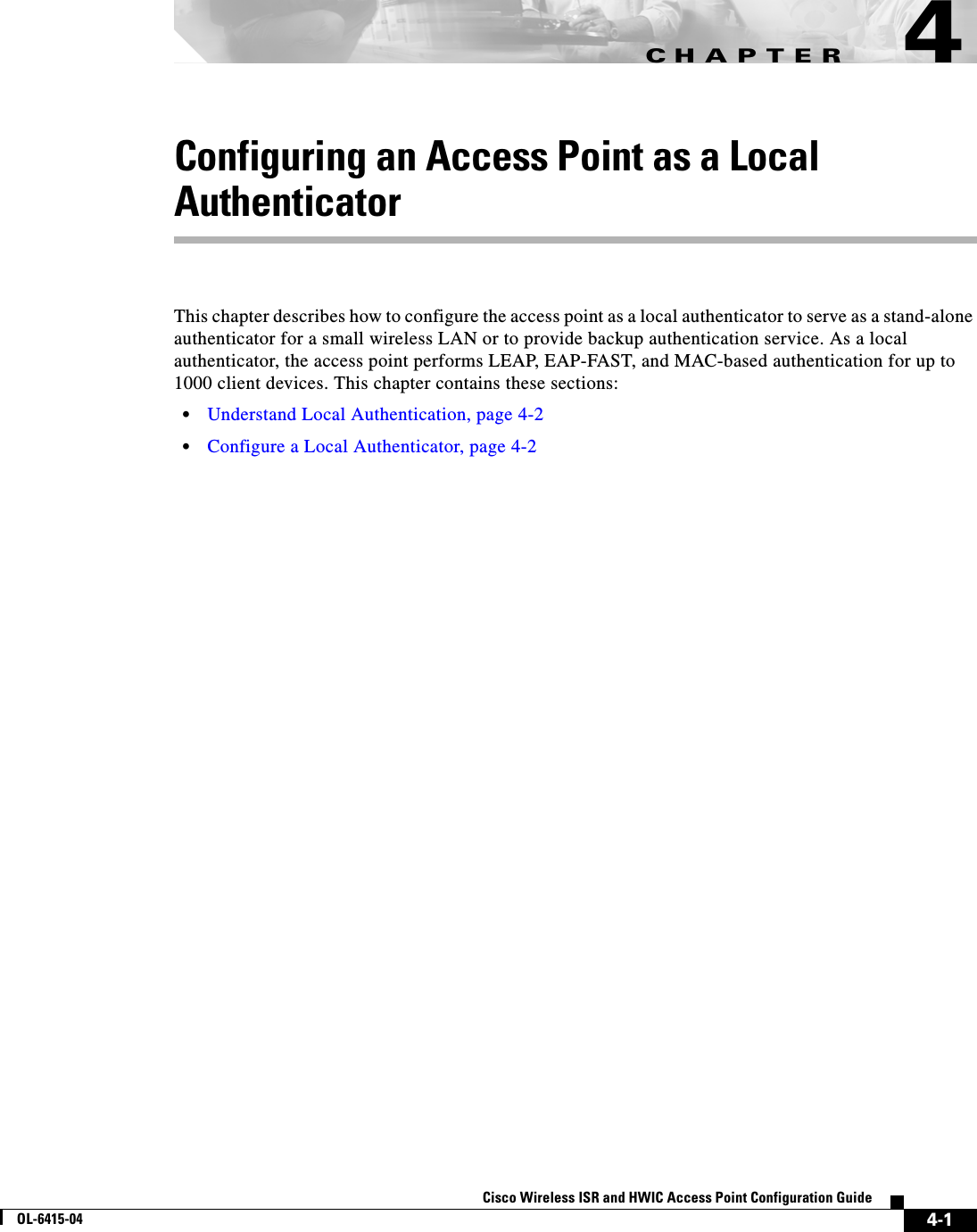CHAPTER 4-1Cisco Wireless ISR and HWIC Access Point Configuration GuideOL-6415-044Configuring an Access Point as a Local AuthenticatorThis chapter describes how to configure the access point as a local authenticator to serve as a stand-alone authenticator for a small wireless LAN or to provide backup authentication service. As a local authenticator, the access point performs LEAP, EAP-FAST, and MAC-based authentication for up to 1000 client devices. This chapter contains these sections:  • Understand Local Authentication, page 4-2  • Configure a Local Authenticator, page 4-2