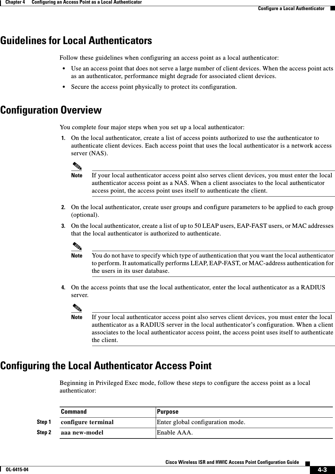  4-3Cisco Wireless ISR and HWIC Access Point Configuration GuideOL-6415-04Chapter 4      Configuring an Access Point as a Local Authenticator  Configure a Local AuthenticatorGuidelines for Local AuthenticatorsFollow these guidelines when configuring an access point as a local authenticator:  • Use an access point that does not serve a large number of client devices. When the access point acts as an authenticator, performance might degrade for associated client devices.   • Secure the access point physically to protect its configuration.Configuration OverviewYou complete four major steps when you set up a local authenticator:1. On the local authenticator, create a list of access points authorized to use the authenticator to authenticate client devices. Each access point that uses the local authenticator is a network access server (NAS).Note If your local authenticator access point also serves client devices, you must enter the local authenticator access point as a NAS. When a client associates to the local authenticator access point, the access point uses itself to authenticate the client.2. On the local authenticator, create user groups and configure parameters to be applied to each group (optional).3. On the local authenticator, create a list of up to 50 LEAP users, EAP-FAST users, or MAC addresses that the local authenticator is authorized to authenticate.Note You do not have to specify which type of authentication that you want the local authenticator to perform. It automatically performs LEAP, EAP-FAST, or MAC-address authentication for the users in its user database.4. On the access points that use the local authenticator, enter the local authenticator as a RADIUS server.Note If your local authenticator access point also serves client devices, you must enter the local authenticator as a RADIUS server in the local authenticator’s configuration. When a client associates to the local authenticator access point, the access point uses itself to authenticate the client.Configuring the Local Authenticator Access PointBeginning in Privileged Exec mode, follow these steps to configure the access point as a local authenticator:Command PurposeStep 1 configure terminal Enter global configuration mode.Step 2 aaa new-model Enable AAA.
