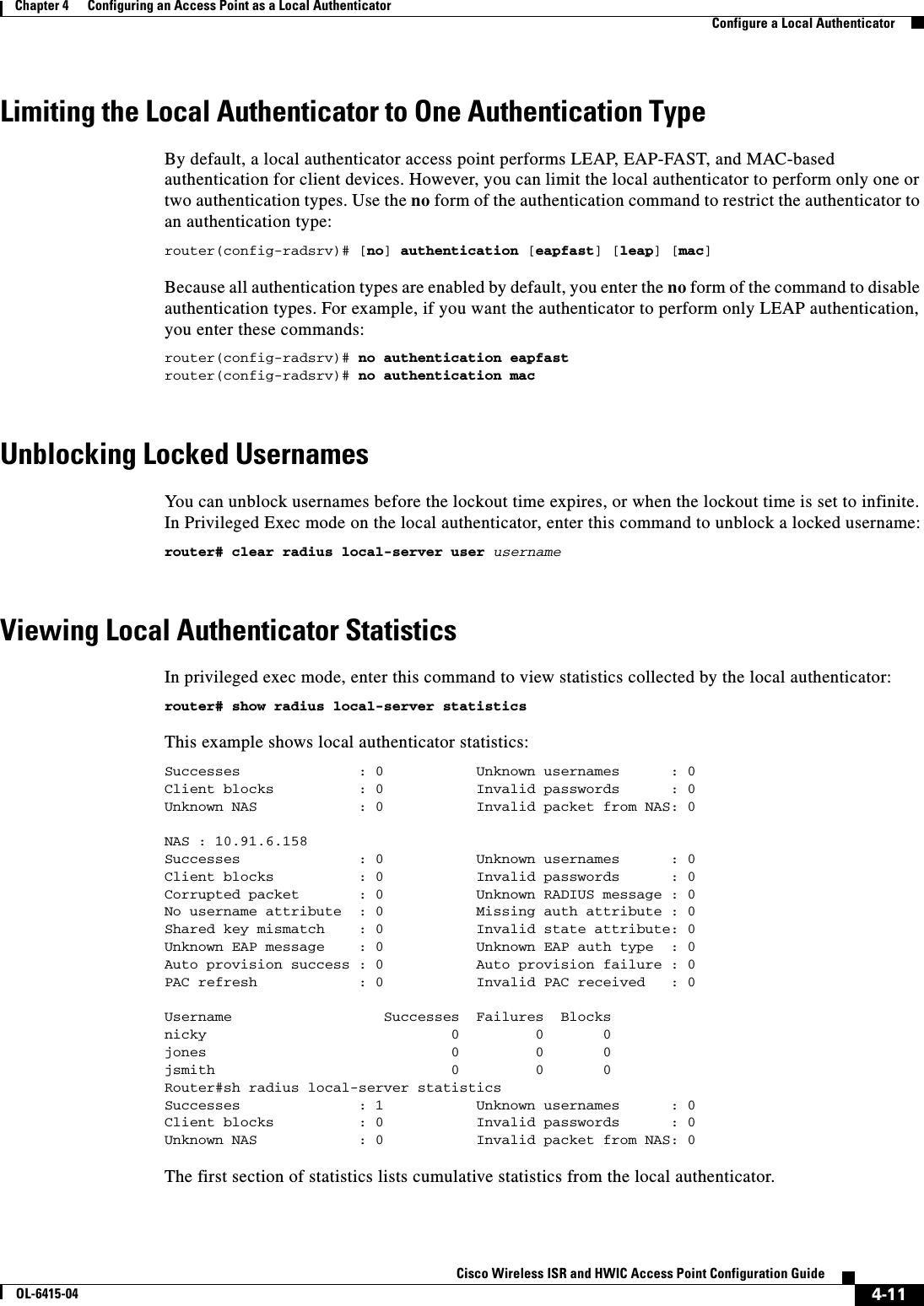  4-11Cisco Wireless ISR and HWIC Access Point Configuration GuideOL-6415-04Chapter 4      Configuring an Access Point as a Local Authenticator  Configure a Local AuthenticatorLimiting the Local Authenticator to One Authentication TypeBy default, a local authenticator access point performs LEAP, EAP-FAST, and MAC-based authentication for client devices. However, you can limit the local authenticator to perform only one or two authentication types. Use the no form of the authentication command to restrict the authenticator to an authentication type:router(config-radsrv)# [no] authentication [eapfast] [leap] [mac] Because all authentication types are enabled by default, you enter the no form of the command to disable authentication types. For example, if you want the authenticator to perform only LEAP authentication, you enter these commands:router(config-radsrv)# no authentication eapfast router(config-radsrv)# no authentication mac Unblocking Locked UsernamesYou  c a n  u nb l oc k u s e r n a m es  be f o r e  t he  lo c k o ut   ti me  exp i r e s ,   o r   wh e n  t h e  l oc k ou t  t im e i s   se t  to   in fin i te .  In Privileged Exec mode on the local authenticator, enter this command to unblock a locked username:router# clear radius local-server user username Viewing Local Authenticator StatisticsIn privileged exec mode, enter this command to view statistics collected by the local authenticator:router# show radius local-server statistics This example shows local authenticator statistics:Successes              : 0           Unknown usernames      : 0Client blocks          : 0           Invalid passwords      : 0Unknown NAS            : 0           Invalid packet from NAS: 0NAS : 10.91.6.158Successes              : 0           Unknown usernames      : 0Client blocks          : 0           Invalid passwords      : 0Corrupted packet       : 0           Unknown RADIUS message : 0No username attribute  : 0           Missing auth attribute : 0Shared key mismatch    : 0           Invalid state attribute: 0Unknown EAP message    : 0           Unknown EAP auth type  : 0Auto provision success : 0           Auto provision failure : 0PAC refresh            : 0           Invalid PAC received   : 0Username                  Successes  Failures  Blocksnicky                             0         0       0jones                             0         0       0jsmith                            0         0       0Router#sh radius local-server statisticsSuccesses              : 1           Unknown usernames      : 0Client blocks          : 0           Invalid passwords      : 0Unknown NAS            : 0           Invalid packet from NAS: 0 The first section of statistics lists cumulative statistics from the local authenticator. 