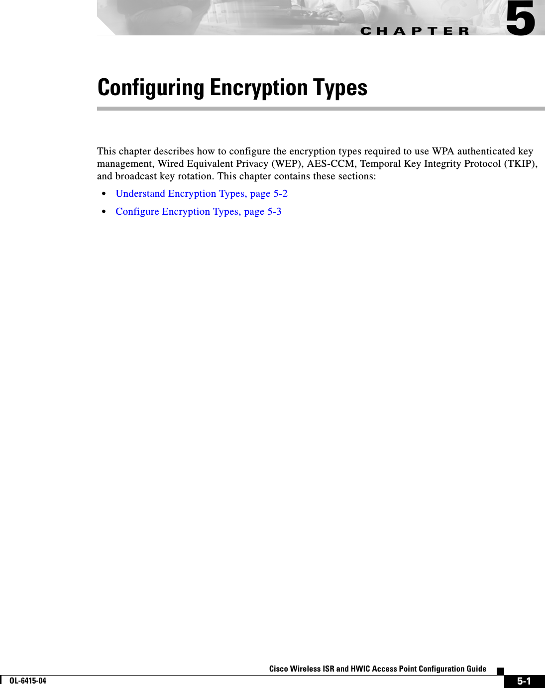 CHAPTER 5-1Cisco Wireless ISR and HWIC Access Point Configuration GuideOL-6415-045Configuring Encryption TypesThis chapter describes how to configure the encryption types required to use WPA authenticated key management, Wired Equivalent Privacy (WEP), AES-CCM, Temporal Key Integrity Protocol (TKIP), and broadcast key rotation. This chapter contains these sections:  • Understand Encryption Types, page 5-2  • Configure Encryption Types, page 5-3