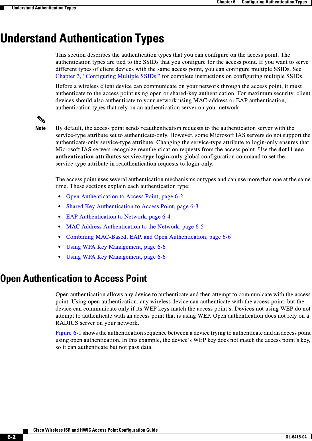 6-2Cisco Wireless ISR and HWIC Access Point Configuration GuideOL-6415-04Chapter 6      Configuring Authentication Types  Understand Authentication TypesUnderstand Authentication TypesThis section describes the authentication types that you can configure on the access point. The authentication types are tied to the SSIDs that you configure for the access point. If you want to serve different types of client devices with the same access point, you can configure multiple SSIDs. See Chapter 3, “Configuring Multiple SSIDs,” for complete instructions on configuring multiple SSIDs.Before a wireless client device can communicate on your network through the access point, it must authenticate to the access point using open or shared-key authentication. For maximum security, client devices should also authenticate to your network using MAC-address or EAP authentication, authentication types that rely on an authentication server on your network.Note By default, the access point sends reauthentication requests to the authentication server with the service-type attribute set to authenticate-only. However, some Microsoft IAS servers do not support the authenticate-only service-type attribute. Changing the service-type attribute to login-only ensures that Microsoft IAS servers recognize reauthentication requests from the access point. Use the dot11 aaa authentication attributes service-type login-only global configuration command to set the service-type attribute in reauthentication requests to login-only.The access point uses several authentication mechanisms or types and can use more than one at the same time. These sections explain each authentication type:  • Open Authentication to Access Point, page 6-2  • Shared Key Authentication to Access Point, page 6-3  • EAP Authentication to Network, page 6-4  • MAC Address Authentication to the Network, page 6-5  • Combining MAC-Based, EAP, and Open Authentication, page 6-6  • Using WPA Key Management, page 6-6  • Using WPA Key Management, page 6-6Open Authentication to Access PointOpen authentication allows any device to authenticate and then attempt to communicate with the access point. Using open authentication, any wireless device can authenticate with the access point, but the device can communicate only if its WEP keys match the access point’s. Devices not using WEP do not attempt to authenticate with an access point that is using WEP. Open authentication does not rely on a RADIUS server on your network. Figure 6-1 shows the authentication sequence between a device trying to authenticate and an access point using open authentication. In this example, the device’s WEP key does not match the access point’s key, so it can authenticate but not pass data.