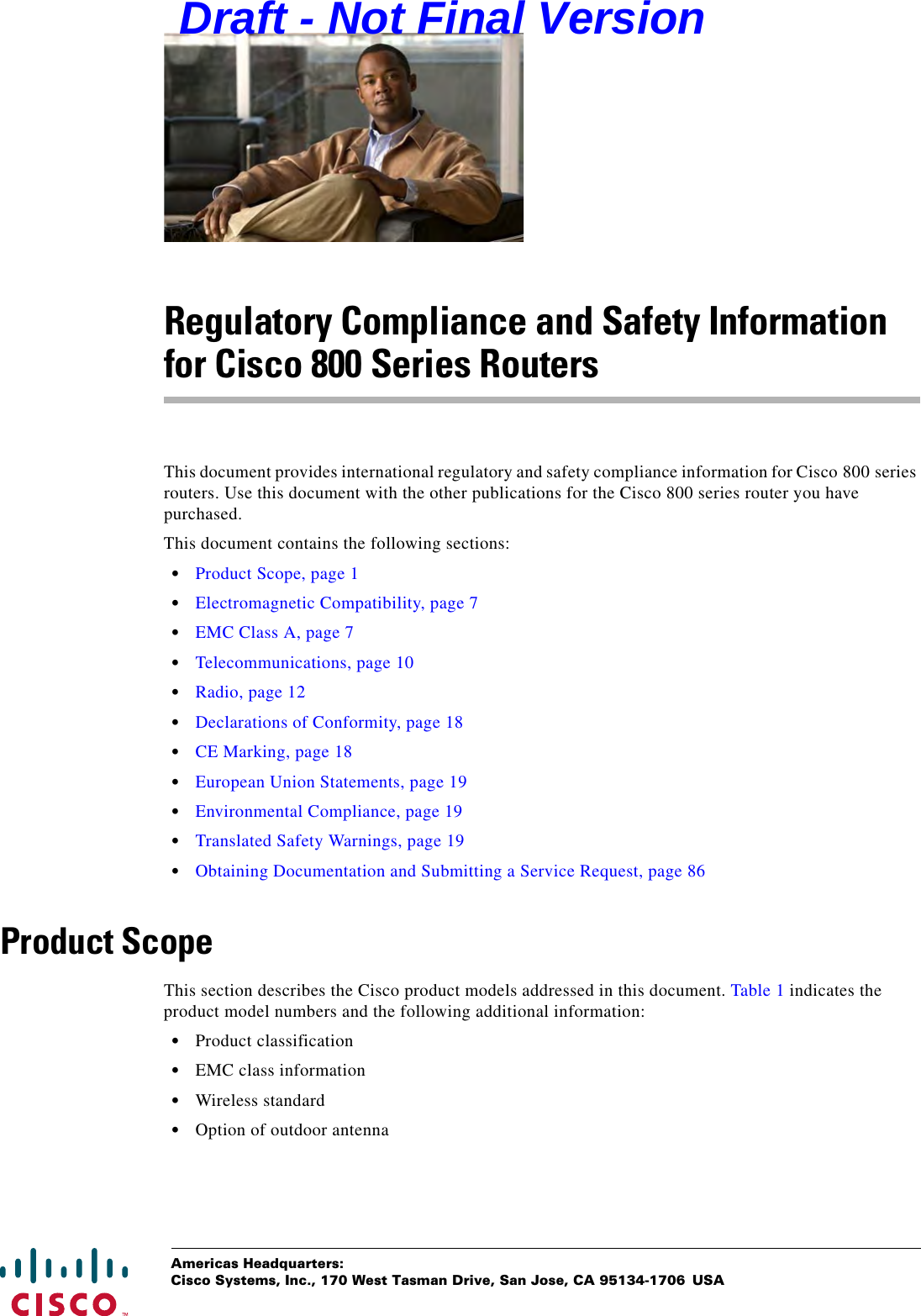 Americas Headquarters:Cisco Systems, Inc., 170 West Tasman Drive, San Jose, CA 95134-1706 USARegulatory Compliance and Safety Information for Cisco 800 Series RoutersThis document provides international regulatory and safety compliance information for Cisco 800 series routers. Use this document with the other publications for the Cisco 800 series router you have purchased.This document contains the following sections:  •Product Scope, page 1  •Electromagnetic Compatibility, page 7  •EMC Class A, page 7  •Telecommunications, page 10  •Radio, page 12  •Declarations of Conformity, page 18  •CE Marking, page 18  •European Union Statements, page 19  •Environmental Compliance, page 19  •Translated Safety Warnings, page 19  •Obtaining Documentation and Submitting a Service Request, page 86Product ScopeThis section describes the Cisco product models addressed in this document. Table 1 indicates the product model numbers and the following additional information:  •Product classification  •EMC class information  •Wireless standard  •Option of outdoor antennaDraft - Not Final Version