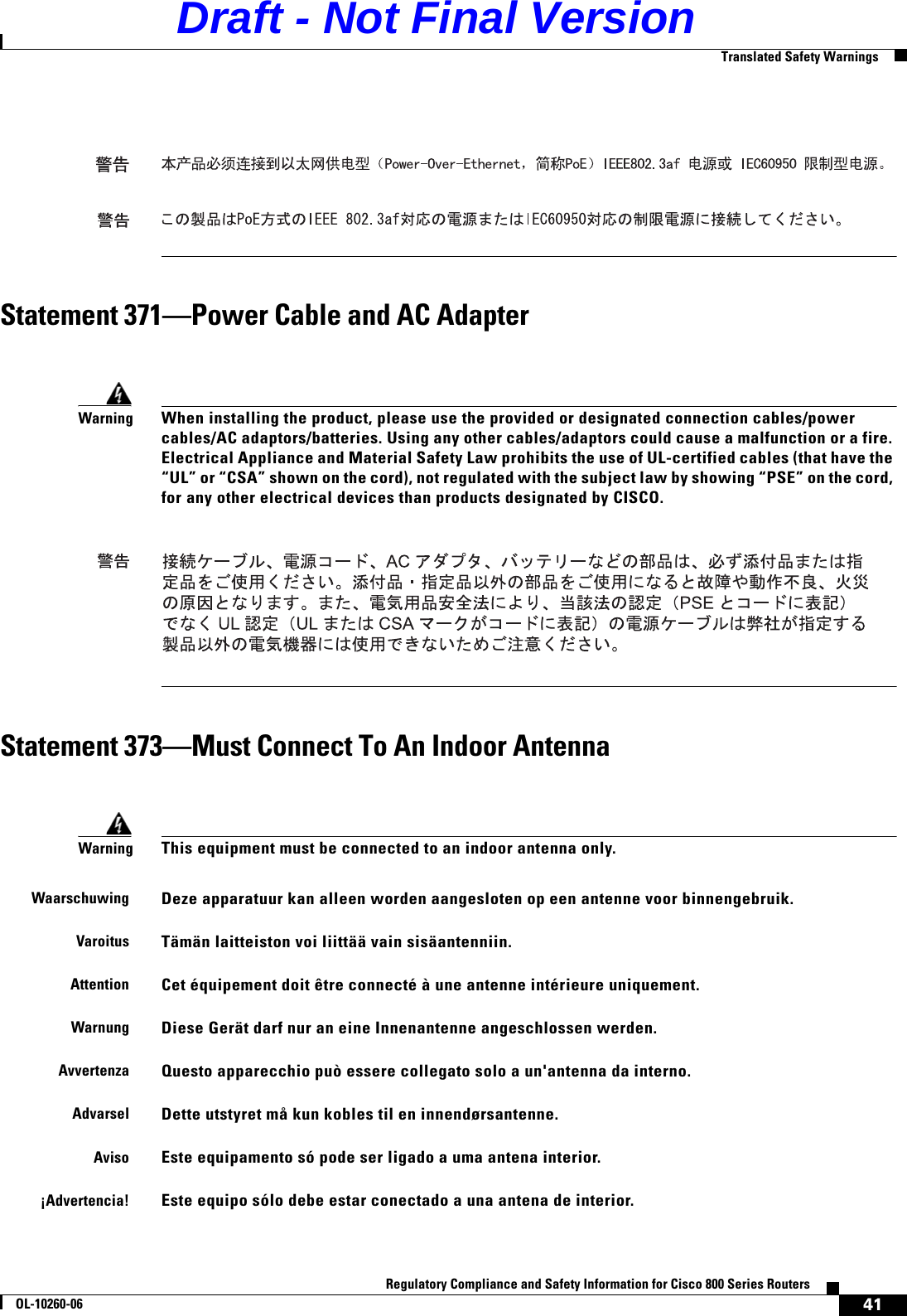 41Regulatory Compliance and Safety Information for Cisco 800 Series RoutersOL-10260-06  Translated Safety WarningsStatement 371—Power Cable and AC AdapterStatement 373—Must Connect To An Indoor AntennaWarningWhen installing the product, please use the provided or designated connection cables/power cables/AC adaptors/batteries. Using any other cables/adaptors could cause a malfunction or a fire. Electrical Appliance and Material Safety Law prohibits the use of UL-certified cables (that have the “UL” or “CSA” shown on the cord), not regulated with the subject law by showing “PSE” on the cord, for any other electrical devices than products designated by CISCO.WarningThis equipment must be connected to an indoor antenna only.WaarschuwingDeze apparatuur kan alleen worden aangesloten op een antenne voor binnengebruik.VaroitusTämän laitteiston voi liittää vain sisäantenniin.AttentionCet équipement doit être connecté à une antenne intérieure uniquement.WarnungDiese Gerät darf nur an eine Innenantenne angeschlossen werden.AvvertenzaQuesto apparecchio può essere collegato solo a un&apos;antenna da interno.AdvarselDette utstyret må kun kobles til en innendørsantenne.AvisoEste equipamento só pode ser ligado a uma antena interior.¡Advertencia!Este equipo sólo debe estar conectado a una antena de interior.Draft - Not Final Version