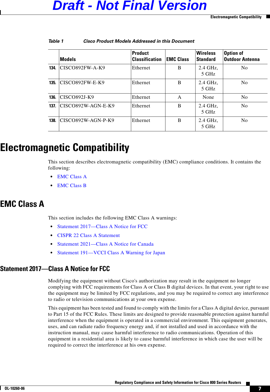 7Regulatory Compliance and Safety Information for Cisco 800 Series RoutersOL-10260-06  Electromagnetic CompatibilityElectromagnetic CompatibilityThis section describes electromagnetic compatibility (EMC) compliance conditions. It contains the following:  •EMC Class A  •EMC Class BEMC Class AThis section includes the following EMC Class A warnings:  •Statement 2017—Class A Notice for FCC  •CISPR 22 Class A Statement  •Statement 2021—Class A Notice for Canada  •Statement 191—VCCI Class A Warning for JapanStatement 2017—Class A Notice for FCCModifying the equipment without Cisco&apos;s authorization may result in the equipment no longer complying with FCC requirements for Class A or Class B digital devices. In that event, your right to use the equipment may be limited by FCC regulations, and you may be required to correct any interference to radio or television communications at your own expense.This equipment has been tested and found to comply with the limits for a Class A digital device, pursuant to Part 15 of the FCC Rules. These limits are designed to provide reasonable protection against harmful interference when the equipment is operated in a commercial environment. This equipment generates, uses, and can radiate radio frequency energy and, if not installed and used in accordance with the instruction manual, may cause harmful interference to radio communications. Operation of this equipment in a residential area is likely to cause harmful interference in which case the user will be required to correct the interference at his own expense.134.CISCO892FW-A-K9 Ethernet B2.4 GHz, 5 GHz No135.CISCO892FW-E-K9 Ethernet B2.4 GHz, 5 GHz No136.CISCO892J-K9 Ethernet ANone No137.CISCO892W-AGN-E-K9 Ethernet B2.4 GHz, 5 GHz No138.CISCO892W-AGN-P-K9 Ethernet B2.4 GHz, 5 GHz NoTable 1 Cisco Product Models Addressed in this DocumentModelsProduct Classification EMC ClassWireless StandardOption of  Outdoor AntennaDraft - Not Final Version