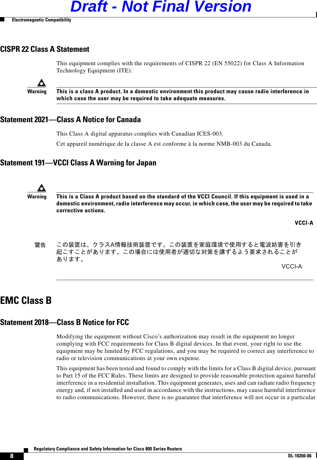 8Regulatory Compliance and Safety Information for Cisco 800 Series RoutersOL-10260-06  Electromagnetic CompatibilityCISPR 22 Class A StatementThis equipment complies with the requirements of CISPR 22 (EN 55022) for Class A Information Technology Equipment (ITE). WarningThis is a class A product. In a domestic environment this product may cause radio interference in which case the user may be required to take adequate measures.Statement 2021—Class A Notice for CanadaThis Class A digital apparatus complies with Canadian ICES-003.Cet appareil numérique de la classe A est conforme à la norme NMB-003 du Canada.Statement 191—VCCI Class A Warning for JapanEMC Class BStatement 2018—Class B Notice for FCCModifying the equipment without Cisco’s authorization may result in the equipment no longer complying with FCC requirements for Class B digital devices. In that event, your right to use the equipment may be limited by FCC regulations, and you may be required to correct any interference to radio or television communications at your own expense.This equipment has been tested and found to comply with the limits for a Class B digital device, pursuant to Part 15 of the FCC Rules. These limits are designed to provide reasonable protection against harmful interference in a residential installation. This equipment generates, uses and can radiate radio frequency energy and, if not installed and used in accordance with the instructions, may cause harmful interference to radio communications. However, there is no guarantee that interference will not occur in a particular WarningThis is a Class A product based on the standard of the VCCI Council. If this equipment is used in a domestic environment, radio interference may occur, in which case, the user may be required to take corrective actions.VCCI-ADraft - Not Final Version