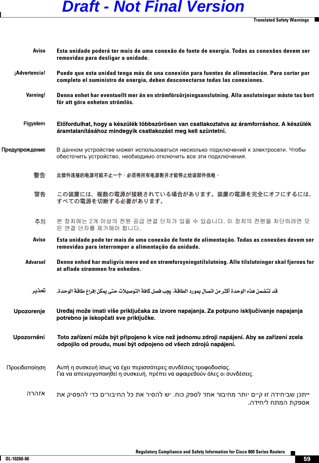 59Regulatory Compliance and Safety Information for Cisco 800 Series RoutersOL-10260-06  Translated Safety WarningsAvisoEsta unidade poderá ter mais de uma conexão de fonte de energia. Todas as conexões devem ser removidas para desligar a unidade.¡Advertencia!Puede que esta unidad tenga más de una conexión para fuentes de alimentación. Para cortar por completo el suministro de energía, deben desconectarse todas las conexiones.Varning!Denna enhet har eventuellt mer än en strömförsörjningsanslutning. Alla anslutningar måste tas bort för att göra enheten strömlös. AvisoEsta unidade pode ter mais de uma conexão de fonte de alimentação. Todas as conexões devem ser removidas para interromper a alimentação da unidade.AdvarselDenne enhed har muligvis mere end en strømforsyningstilslutning. Alle tilslutninger skal fjernes for at aflade strømmen fra enheden.Draft - Not Final Version