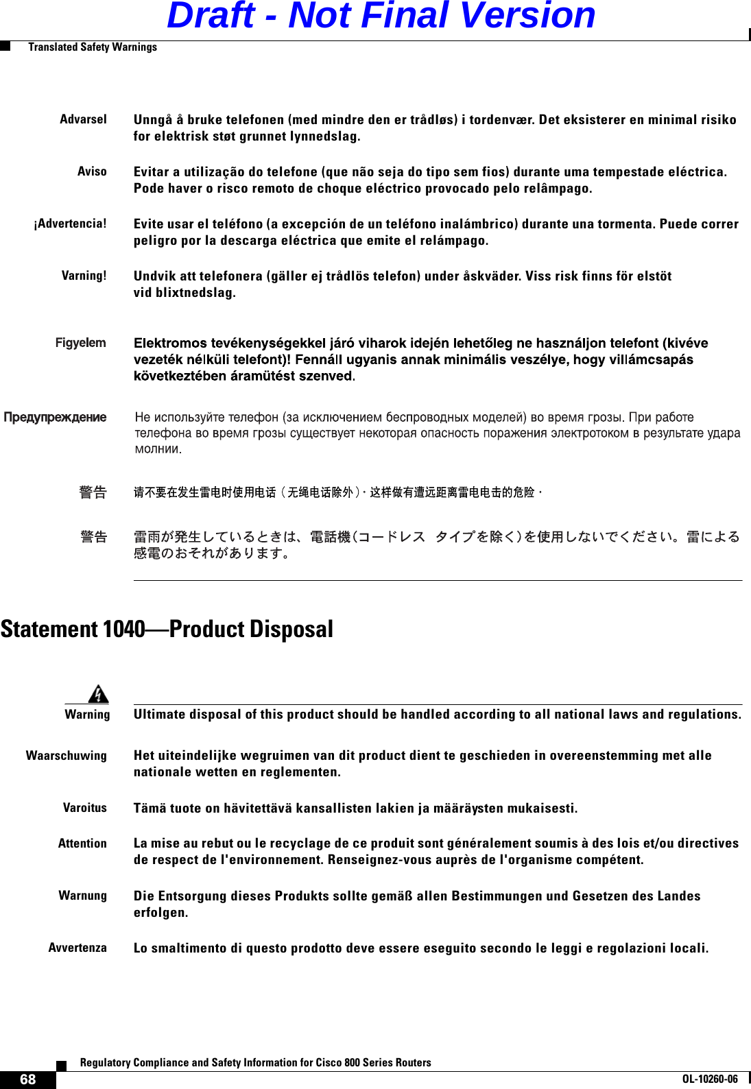 68Regulatory Compliance and Safety Information for Cisco 800 Series RoutersOL-10260-06  Translated Safety WarningsStatement 1040—Product DisposalAdvarselUnngå å bruke telefonen (med mindre den er trådløs) i tordenvær. Det eksisterer en minimal risiko for elektrisk støt grunnet lynnedslag.AvisoEvitar a utilização do telefone (que não seja do tipo sem fios) durante uma tempestade eléctrica. Pode haver o risco remoto de choque eléctrico provocado pelo relâmpago.¡Advertencia!Evite usar el teléfono (a excepción de un teléfono inalámbrico) durante una tormenta. Puede correr peligro por la descarga eléctrica que emite el relámpago.Varning!Undvik att telefonera (gäller ej trådlös telefon) under åskväder. Viss risk finns för elstöt vid blixtnedslag.WarningUltimate disposal of this product should be handled according to all national laws and regulations.WaarschuwingHet uiteindelijke wegruimen van dit product dient te geschieden in overeenstemming met alle nationale wetten en reglementen.VaroitusTämä tuote on hävitettävä kansallisten lakien ja määräysten mukaisesti.AttentionLa mise au rebut ou le recyclage de ce produit sont généralement soumis à des lois et/ou directives de respect de l&apos;environnement. Renseignez-vous auprès de l&apos;organisme compétent.WarnungDie Entsorgung dieses Produkts sollte gemäß allen Bestimmungen und Gesetzen des Landes erfolgen.AvvertenzaLo smaltimento di questo prodotto deve essere eseguito secondo le leggi e regolazioni locali.Draft - Not Final Version