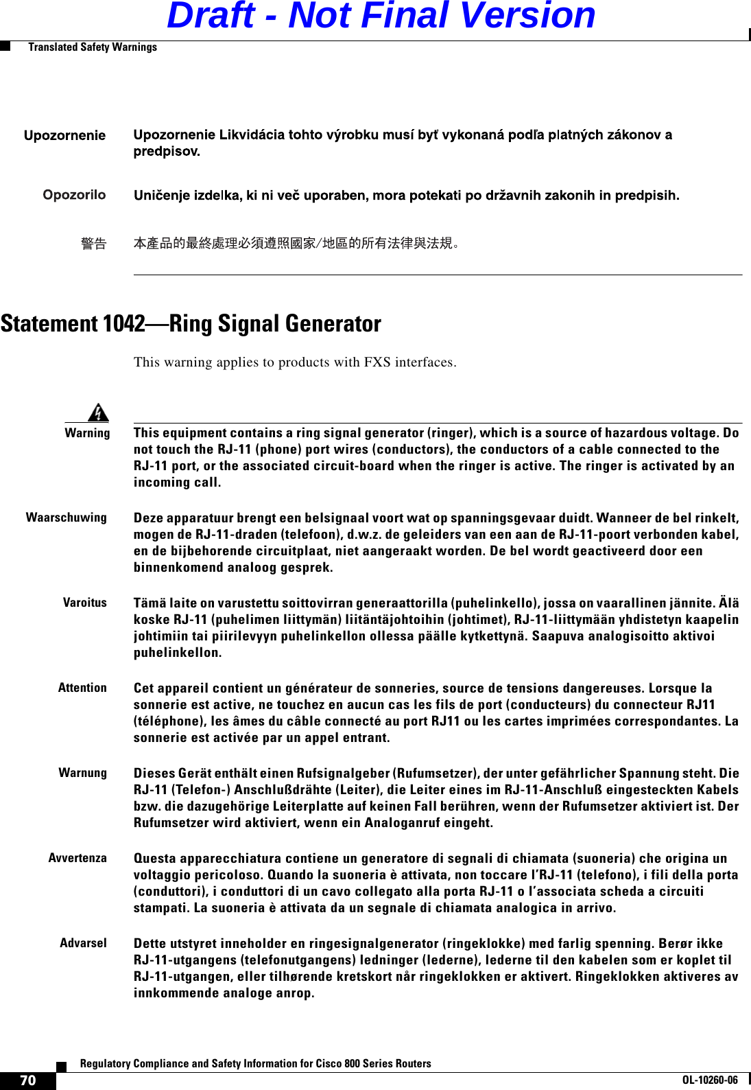 70Regulatory Compliance and Safety Information for Cisco 800 Series RoutersOL-10260-06  Translated Safety WarningsStatement 1042—Ring Signal GeneratorThis warning applies to products with FXS interfaces.WarningThis equipment contains a ring signal generator (ringer), which is a source of hazardous voltage. Do not touch the RJ-11 (phone) port wires (conductors), the conductors of a cable connected to the RJ-11 port, or the associated circuit-board when the ringer is active. The ringer is activated by an incoming call.WaarschuwingDeze apparatuur brengt een belsignaal voort wat op spanningsgevaar duidt. Wanneer de bel rinkelt, mogen de RJ-11-draden (telefoon), d.w.z. de geleiders van een aan de RJ-11-poort verbonden kabel, en de bijbehorende circuitplaat, niet aangeraakt worden. De bel wordt geactiveerd door een binnenkomend analoog gesprek.VaroitusTämä laite on varustettu soittovirran generaattorilla (puhelinkello), jossa on vaarallinen jännite. Älä koske RJ-11 (puhelimen liittymän) liitäntäjohtoihin (johtimet), RJ-11-liittymään yhdistetyn kaapelin johtimiin tai piirilevyyn puhelinkellon ollessa päälle kytkettynä. Saapuva analogisoitto aktivoi puhelinkellon.AttentionCet appareil contient un générateur de sonneries, source de tensions dangereuses. Lorsque la sonnerie est active, ne touchez en aucun cas les fils de port (conducteurs) du connecteur RJ11 (téléphone), les âmes du câble connecté au port RJ11 ou les cartes imprimées correspondantes. La sonnerie est activée par un appel entrant.WarnungDieses Gerät enthält einen Rufsignalgeber (Rufumsetzer), der unter gefährlicher Spannung steht. Die RJ-11 (Telefon-) Anschlußdrähte (Leiter), die Leiter eines im RJ-11-Anschluß eingesteckten Kabels bzw. die dazugehörige Leiterplatte auf keinen Fall berühren, wenn der Rufumsetzer aktiviert ist. Der Rufumsetzer wird aktiviert, wenn ein Analoganruf eingeht.AvvertenzaQuesta apparecchiatura contiene un generatore di segnali di chiamata (suoneria) che origina un voltaggio pericoloso. Quando la suoneria è attivata, non toccare l’RJ-11 (telefono), i fili della porta (conduttori), i conduttori di un cavo collegato alla porta RJ-11 o l’associata scheda a circuiti stampati. La suoneria è attivata da un segnale di chiamata analogica in arrivo.AdvarselDette utstyret inneholder en ringesignalgenerator (ringeklokke) med farlig spenning. Berør ikke RJ-11-utgangens (telefonutgangens) ledninger (lederne), lederne til den kabelen som er koplet til RJ-11-utgangen, eller tilhørende kretskort når ringeklokken er aktivert. Ringeklokken aktiveres av innkommende analoge anrop.Draft - Not Final Version