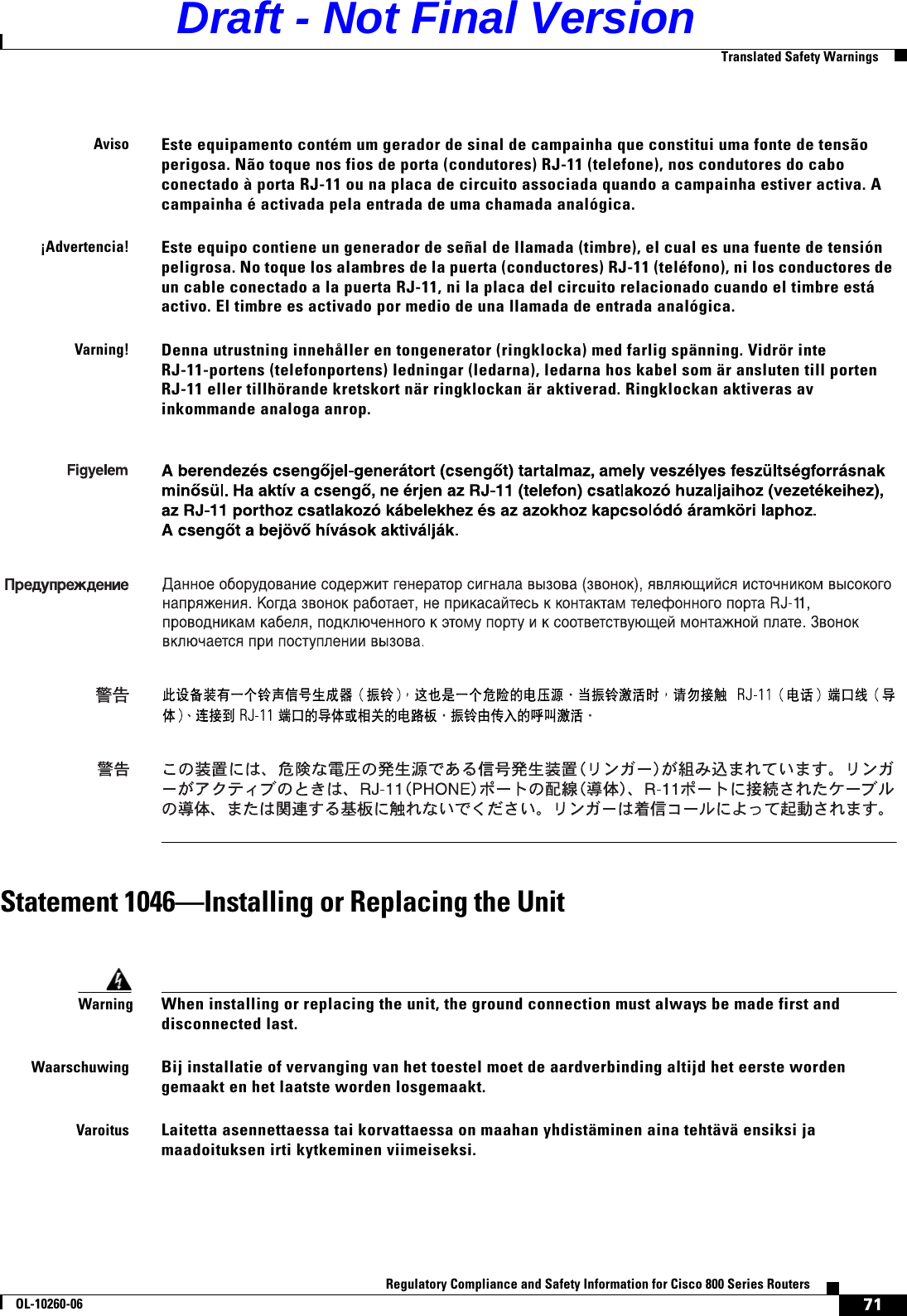 71Regulatory Compliance and Safety Information for Cisco 800 Series RoutersOL-10260-06  Translated Safety WarningsStatement 1046—Installing or Replacing the UnitAvisoEste equipamento contém um gerador de sinal de campainha que constitui uma fonte de tensão perigosa. Não toque nos fios de porta (condutores) RJ-11 (telefone), nos condutores do cabo conectado à porta RJ-11 ou na placa de circuito associada quando a campainha estiver activa. A campainha é activada pela entrada de uma chamada analógica.¡Advertencia!Este equipo contiene un generador de señal de llamada (timbre), el cual es una fuente de tensión peligrosa. No toque los alambres de la puerta (conductores) RJ-11 (teléfono), ni los conductores de un cable conectado a la puerta RJ-11, ni la placa del circuito relacionado cuando el timbre está activo. El timbre es activado por medio de una llamada de entrada analógica.Varning!Denna utrustning innehåller en tongenerator (ringklocka) med farlig spänning. Vidrör inte RJ-11-portens (telefonportens) ledningar (ledarna), ledarna hos kabel som är ansluten till porten RJ-11 eller tillhörande kretskort när ringklockan är aktiverad. Ringklockan aktiveras av inkommande analoga anrop.WarningWhen installing or replacing the unit, the ground connection must always be made first and disconnected last.WaarschuwingBij installatie of vervanging van het toestel moet de aardverbinding altijd het eerste worden gemaakt en het laatste worden losgemaakt.VaroitusLaitetta asennettaessa tai korvattaessa on maahan yhdistäminen aina tehtävä ensiksi ja maadoituksen irti kytkeminen viimeiseksi.  Draft - Not Final Version