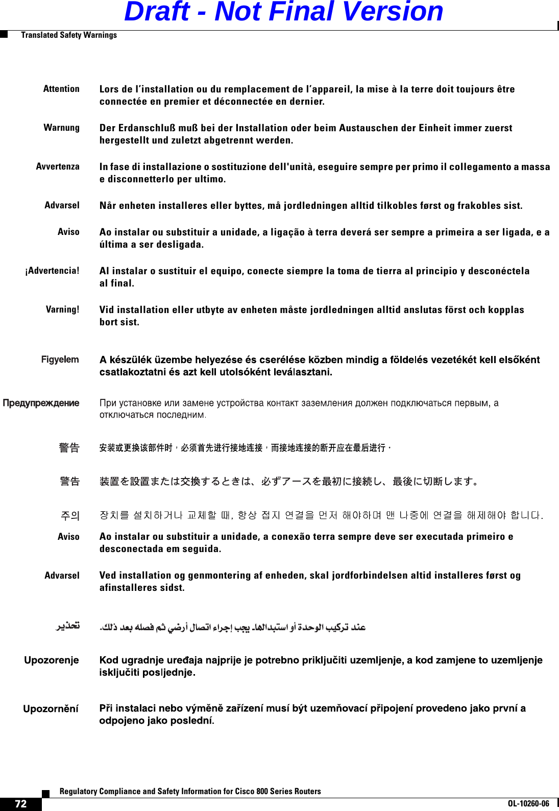 72Regulatory Compliance and Safety Information for Cisco 800 Series RoutersOL-10260-06  Translated Safety WarningsAttentionLors de l’installation ou du remplacement de l’appareil, la mise à la terre doit toujours être connectée en premier et déconnectée en dernier.WarnungDer Erdanschluß muß bei der Installation oder beim Austauschen der Einheit immer zuerst hergestellt und zuletzt abgetrennt werden.AvvertenzaIn fase di installazione o sostituzione dell&apos;unità, eseguire sempre per primo il collegamento a massa e disconnetterlo per ultimo.AdvarselNår enheten installeres eller byttes, må jordledningen alltid tilkobles først og frakobles sist.AvisoAo instalar ou substituir a unidade, a ligação à terra deverá ser sempre a primeira a ser ligada, e a última a ser desligada.¡Advertencia!Al instalar o sustituir el equipo, conecte siempre la toma de tierra al principio y desconéctela al final.Varning!Vid installation eller utbyte av enheten måste jordledningen alltid anslutas först och kopplas bort sist.AvisoAo instalar ou substituir a unidade, a conexão terra sempre deve ser executada primeiro e desconectada em seguida.AdvarselVed installation og genmontering af enheden, skal jordforbindelsen altid installeres først og afinstalleres sidst.Draft - Not Final Version