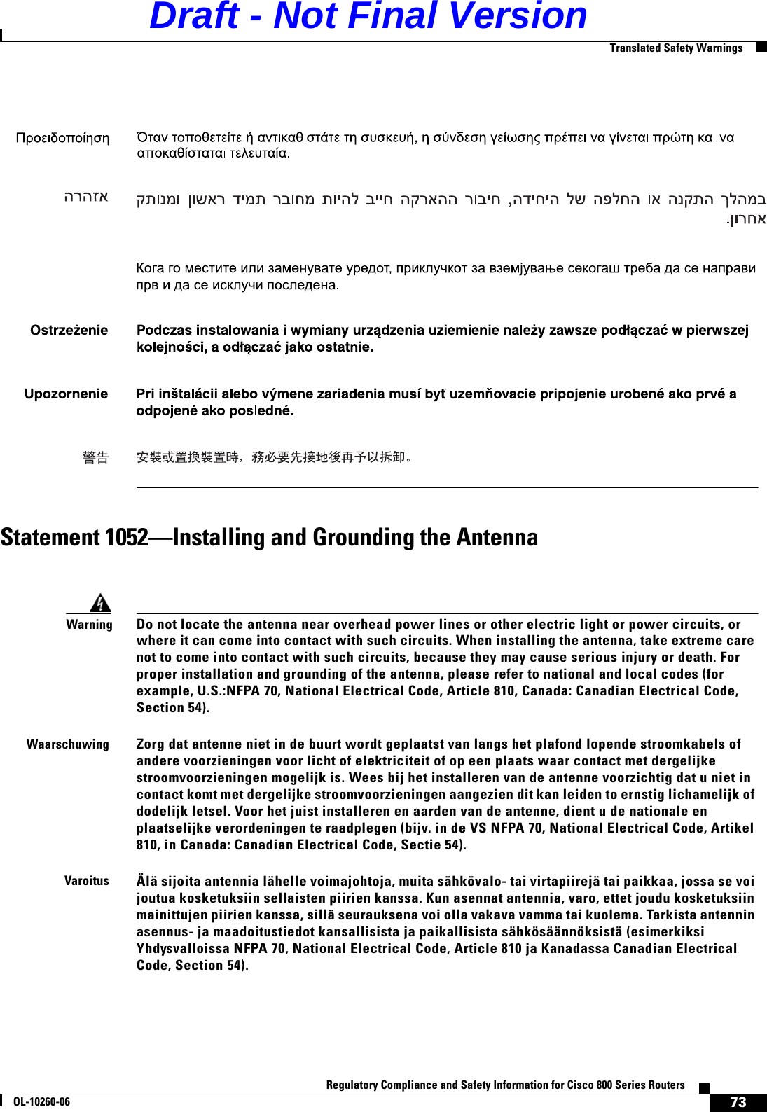 73Regulatory Compliance and Safety Information for Cisco 800 Series RoutersOL-10260-06  Translated Safety WarningsStatement 1052—Installing and Grounding the AntennaWarningDo not locate the antenna near overhead power lines or other electric light or power circuits, or where it can come into contact with such circuits. When installing the antenna, take extreme care not to come into contact with such circuits, because they may cause serious injury or death. For proper installation and grounding of the antenna, please refer to national and local codes (for example, U.S.:NFPA 70, National Electrical Code, Article 810, Canada: Canadian Electrical Code, Section 54).WaarschuwingZorg dat antenne niet in de buurt wordt geplaatst van langs het plafond lopende stroomkabels of andere voorzieningen voor licht of elektriciteit of op een plaats waar contact met dergelijke stroomvoorzieningen mogelijk is. Wees bij het installeren van de antenne voorzichtig dat u niet in contact komt met dergelijke stroomvoorzieningen aangezien dit kan leiden to ernstig lichamelijk of dodelijk letsel. Voor het juist installeren en aarden van de antenne, dient u de nationale en plaatselijke verordeningen te raadplegen (bijv. in de VS NFPA 70, National Electrical Code, Artikel 810, in Canada: Canadian Electrical Code, Sectie 54).VaroitusÄlä sijoita antennia lähelle voimajohtoja, muita sähkövalo- tai virtapiirejä tai paikkaa, jossa se voi joutua kosketuksiin sellaisten piirien kanssa. Kun asennat antennia, varo, ettet joudu kosketuksiin mainittujen piirien kanssa, sillä seurauksena voi olla vakava vamma tai kuolema. Tarkista antennin asennus- ja maadoitustiedot kansallisista ja paikallisista sähkösäännöksistä (esimerkiksi Yhdysvalloissa NFPA 70, National Electrical Code, Article 810 ja Kanadassa Canadian Electrical Code, Section 54).Draft - Not Final Version