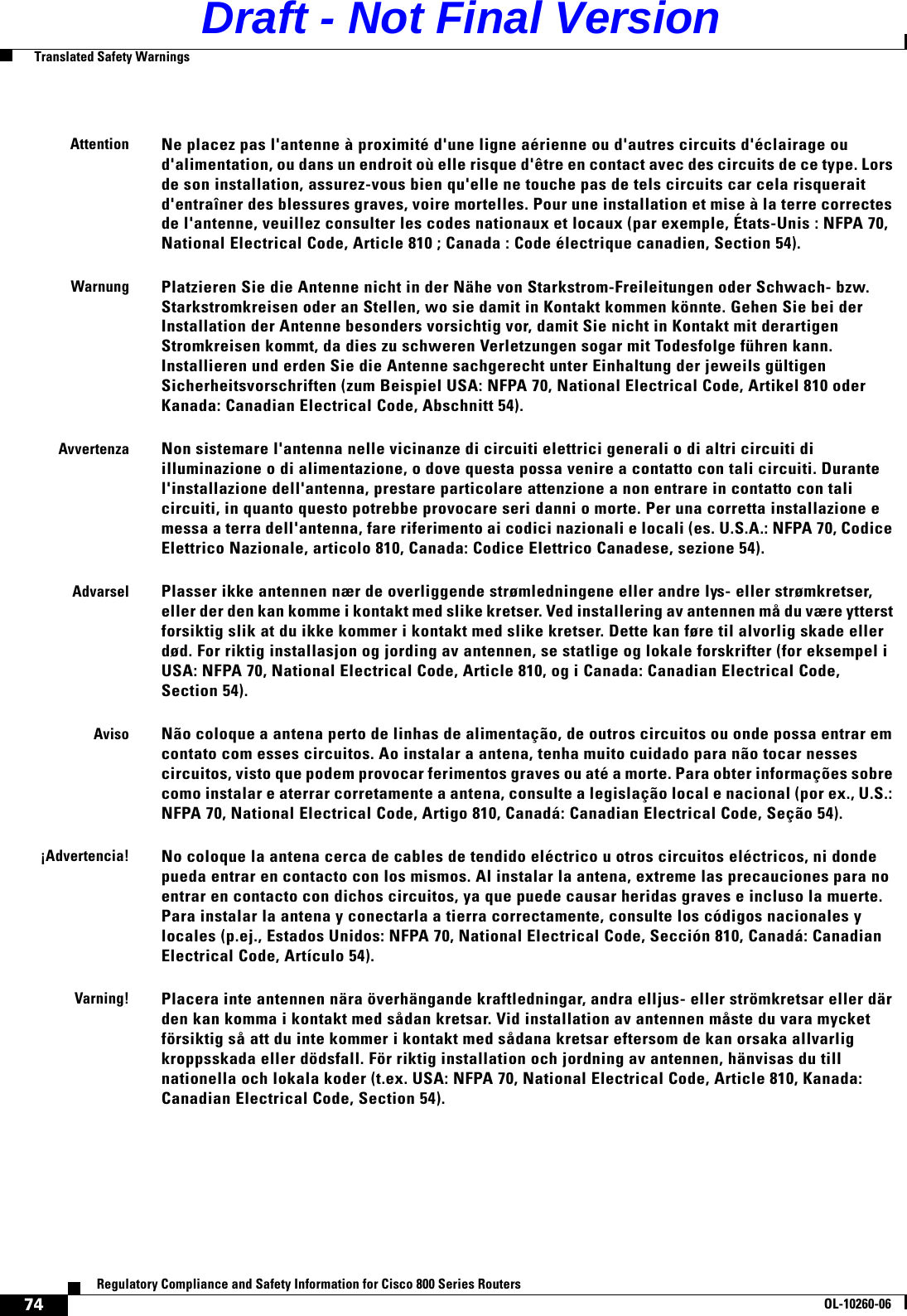 74Regulatory Compliance and Safety Information for Cisco 800 Series RoutersOL-10260-06  Translated Safety WarningsAttentionNe placez pas l&apos;antenne à proximité d&apos;une ligne aérienne ou d&apos;autres circuits d&apos;éclairage ou d&apos;alimentation, ou dans un endroit où elle risque d&apos;être en contact avec des circuits de ce type. Lors de son installation, assurez-vous bien qu&apos;elle ne touche pas de tels circuits car cela risquerait d&apos;entraîner des blessures graves, voire mortelles. Pour une installation et mise à la terre correctes de l&apos;antenne, veuillez consulter les codes nationaux et locaux (par exemple, États-Unis : NFPA 70, National Electrical Code, Article 810 ; Canada : Code électrique canadien, Section 54). WarnungPlatzieren Sie die Antenne nicht in der Nähe von Starkstrom-Freileitungen oder Schwach- bzw. Starkstromkreisen oder an Stellen, wo sie damit in Kontakt kommen könnte. Gehen Sie bei der Installation der Antenne besonders vorsichtig vor, damit Sie nicht in Kontakt mit derartigen Stromkreisen kommt, da dies zu schweren Verletzungen sogar mit Todesfolge führen kann. Installieren und erden Sie die Antenne sachgerecht unter Einhaltung der jeweils gültigen Sicherheitsvorschriften (zum Beispiel USA: NFPA 70, National Electrical Code, Artikel 810 oder Kanada: Canadian Electrical Code, Abschnitt 54).AvvertenzaNon sistemare l&apos;antenna nelle vicinanze di circuiti elettrici generali o di altri circuiti di illuminazione o di alimentazione, o dove questa possa venire a contatto con tali circuiti. Durante l&apos;installazione dell&apos;antenna, prestare particolare attenzione a non entrare in contatto con tali circuiti, in quanto questo potrebbe provocare seri danni o morte. Per una corretta installazione e messa a terra dell&apos;antenna, fare riferimento ai codici nazionali e locali (es. U.S.A.: NFPA 70, Codice Elettrico Nazionale, articolo 810, Canada: Codice Elettrico Canadese, sezione 54).AdvarselPlasser ikke antennen nær de overliggende strømledningene eller andre lys- eller strømkretser, eller der den kan komme i kontakt med slike kretser. Ved installering av antennen må du være ytterst forsiktig slik at du ikke kommer i kontakt med slike kretser. Dette kan føre til alvorlig skade eller død. For riktig installasjon og jording av antennen, se statlige og lokale forskrifter (for eksempel i USA: NFPA 70, National Electrical Code, Article 810, og i Canada: Canadian Electrical Code, Section 54). AvisoNão coloque a antena perto de linhas de alimentação, de outros circuitos ou onde possa entrar em contato com esses circuitos. Ao instalar a antena, tenha muito cuidado para não tocar nesses circuitos, visto que podem provocar ferimentos graves ou até a morte. Para obter informações sobre como instalar e aterrar corretamente a antena, consulte a legislação local e nacional (por ex., U.S.: NFPA 70, National Electrical Code, Artigo 810, Canadá: Canadian Electrical Code, Seção 54). ¡Advertencia!No coloque la antena cerca de cables de tendido eléctrico u otros circuitos eléctricos, ni donde pueda entrar en contacto con los mismos. Al instalar la antena, extreme las precauciones para no entrar en contacto con dichos circuitos, ya que puede causar heridas graves e incluso la muerte. Para instalar la antena y conectarla a tierra correctamente, consulte los códigos nacionales y locales (p.ej., Estados Unidos: NFPA 70, National Electrical Code, Sección 810, Canadá: Canadian Electrical Code, Artículo 54).Varning!Placera inte antennen nära överhängande kraftledningar, andra elljus- eller strömkretsar eller där den kan komma i kontakt med sådan kretsar. Vid installation av antennen måste du vara mycket försiktig så att du inte kommer i kontakt med sådana kretsar eftersom de kan orsaka allvarlig kroppsskada eller dödsfall. För riktig installation och jordning av antennen, hänvisas du till nationella och lokala koder (t.ex. USA: NFPA 70, National Electrical Code, Article 810, Kanada: Canadian Electrical Code, Section 54).Draft - Not Final Version