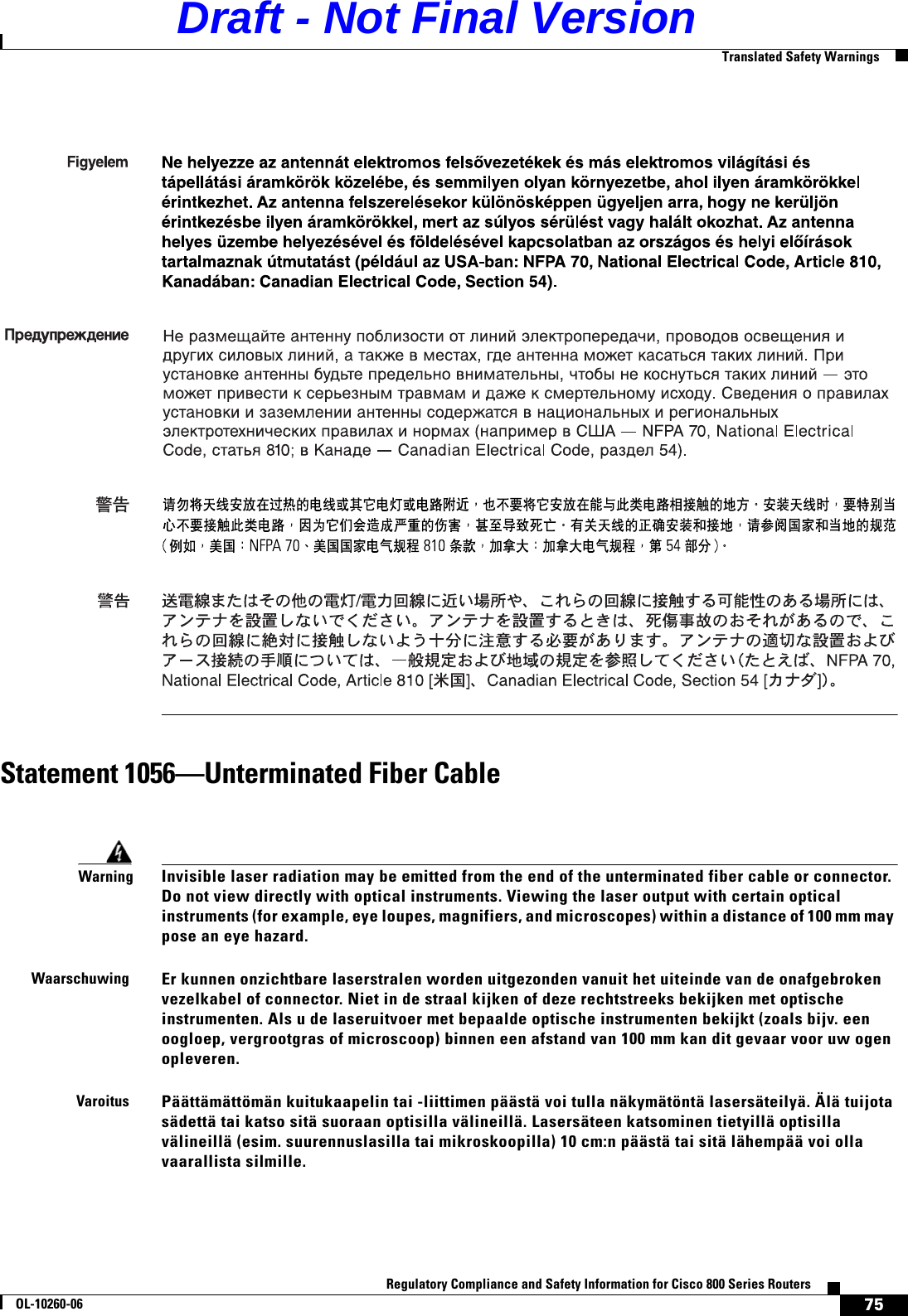 75Regulatory Compliance and Safety Information for Cisco 800 Series RoutersOL-10260-06  Translated Safety WarningsStatement 1056—Unterminated Fiber CableWarningInvisible laser radiation may be emitted from the end of the unterminated fiber cable or connector. Do not view directly with optical instruments. Viewing the laser output with certain optical instruments (for example, eye loupes, magnifiers, and microscopes) within a distance of 100 mm may pose an eye hazard.WaarschuwingEr kunnen onzichtbare laserstralen worden uitgezonden vanuit het uiteinde van de onafgebroken vezelkabel of connector. Niet in de straal kijken of deze rechtstreeks bekijken met optische instrumenten. Als u de laseruitvoer met bepaalde optische instrumenten bekijkt (zoals bijv. een oogloep, vergrootgras of microscoop) binnen een afstand van 100 mm kan dit gevaar voor uw ogen opleveren. VaroitusPäättämättömän kuitukaapelin tai -liittimen päästä voi tulla näkymätöntä lasersäteilyä. Älä tuijota sädettä tai katso sitä suoraan optisilla välineillä. Lasersäteen katsominen tietyillä optisilla välineillä (esim. suurennuslasilla tai mikroskoopilla) 10 cm:n päästä tai sitä lähempää voi olla vaarallista silmille.    Draft - Not Final Version