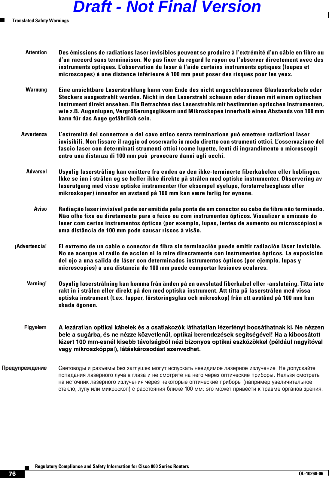 76Regulatory Compliance and Safety Information for Cisco 800 Series RoutersOL-10260-06  Translated Safety WarningsAttentionDes émissions de radiations laser invisibles peuvent se produire à l’extrémité d’un câble en fibre ou d’un raccord sans terminaison. Ne pas fixer du regard le rayon ou l’observer directement avec des instruments optiques. L’observation du laser à l’aide certains instruments optiques (loupes et microscopes) à une distance inférieure à 100 mm peut poser des risques pour les yeux. WarnungEine unsichtbare Laserstrahlung kann vom Ende des nicht angeschlossenen Glasfaserkabels oder Steckers ausgestrahlt werden. Nicht in den Laserstrahl schauen oder diesen mit einem optischen Instrument direkt ansehen. Ein Betrachten des Laserstrahls mit bestimmten optischen Instrumenten, wie z.B. Augenlupen, Vergrößerungsgläsern und Mikroskopen innerhalb eines Abstands von 100 mm kann für das Auge gefährlich sein. AvvertenzaL’estremità del connettore o del cavo ottico senza terminazione può emettere radiazioni laser invisibili. Non fissare il raggio od osservarlo in modo diretto con strumenti ottici. L’osservazione del fascio laser con determinati strumenti ottici (come lupette, lenti di ingrandimento o microscopi) entro una distanza di 100 mm può  provocare danni agli occhi. AdvarselUsynlig laserstråling kan emittere fra enden av den ikke-terminerte fiberkabelen eller koblingen. Ikke se inn i strålen og se heller ikke direkte på strålen med optiske instrumenter. Observering av laserutgang med visse optiske instrumenter (for eksempel øyelupe, forstørrelsesglass eller mikroskoper) innenfor en avstand på 100 mm kan være farlig for øynene. AvisoRadiação laser invisível pode ser emitida pela ponta de um conector ou cabo de fibra não terminado. Não olhe fixa ou diretamente para o feixe ou com instrumentos ópticos. Visualizar a emissão do laser com certos instrumentos ópticos (por exemplo, lupas, lentes de aumento ou microscópios) a uma distância de 100 mm pode causar riscos à visão. ¡Advertencia!El extremo de un cable o conector de fibra sin terminación puede emitir radiación láser invisible. No se acerque al radio de acción ni lo mire directamente con instrumentos ópticos. La exposición del ojo a una salida de láser con determinados instrumentos ópticos (por ejemplo, lupas y microscopios) a una distancia de 100 mm puede comportar lesiones oculares.Varning! Osynlig laserstrålning kan komma från änden på en oavslutad fiberkabel eller -anslutning. Titta inte rakt in i strålen eller direkt på den med optiska instrument. Att titta på laserstrålen med vissa optiska instrument (t.ex. lupper, förstoringsglas och mikroskop) från ett avstånd på 100 mm kan skada ögonen. Draft - Not Final Version