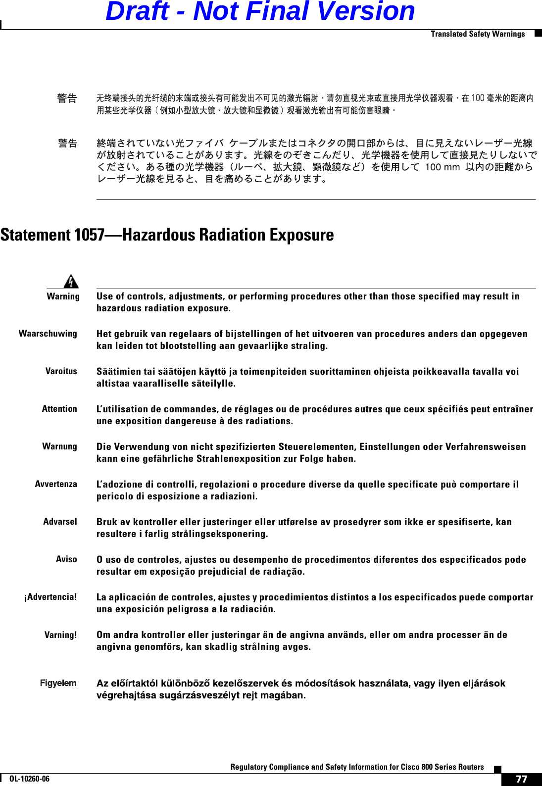 77Regulatory Compliance and Safety Information for Cisco 800 Series RoutersOL-10260-06  Translated Safety WarningsStatement 1057—Hazardous Radiation ExposureWarningUse of controls, adjustments, or performing procedures other than those specified may result in hazardous radiation exposure.WaarschuwingHet gebruik van regelaars of bijstellingen of het uitvoeren van procedures anders dan opgegeven kan leiden tot blootstelling aan gevaarlijke straling.VaroitusSäätimien tai säätöjen käyttö ja toimenpiteiden suorittaminen ohjeista poikkeavalla tavalla voi altistaa vaaralliselle säteilylle.AttentionL’utilisation de commandes, de réglages ou de procédures autres que ceux spécifiés peut entraîner une exposition dangereuse à des radiations.WarnungDie Verwendung von nicht spezifizierten Steuerelementen, Einstellungen oder Verfahrensweisen kann eine gefährliche Strahlenexposition zur Folge haben.AvvertenzaL’adozione di controlli, regolazioni o procedure diverse da quelle specificate può comportare il pericolo di esposizione a radiazioni.AdvarselBruk av kontroller eller justeringer eller utførelse av prosedyrer som ikke er spesifiserte, kan resultere i farlig strålingseksponering.AvisoO uso de controles, ajustes ou desempenho de procedimentos diferentes dos especificados pode resultar em exposição prejudicial de radiação. ¡Advertencia!La aplicación de controles, ajustes y procedimientos distintos a los especificados puede comportar una exposición peligrosa a la radiación.Varning! Om andra kontroller eller justeringar än de angivna används, eller om andra processer än de angivna genomförs, kan skadlig strålning avges.Draft - Not Final Version