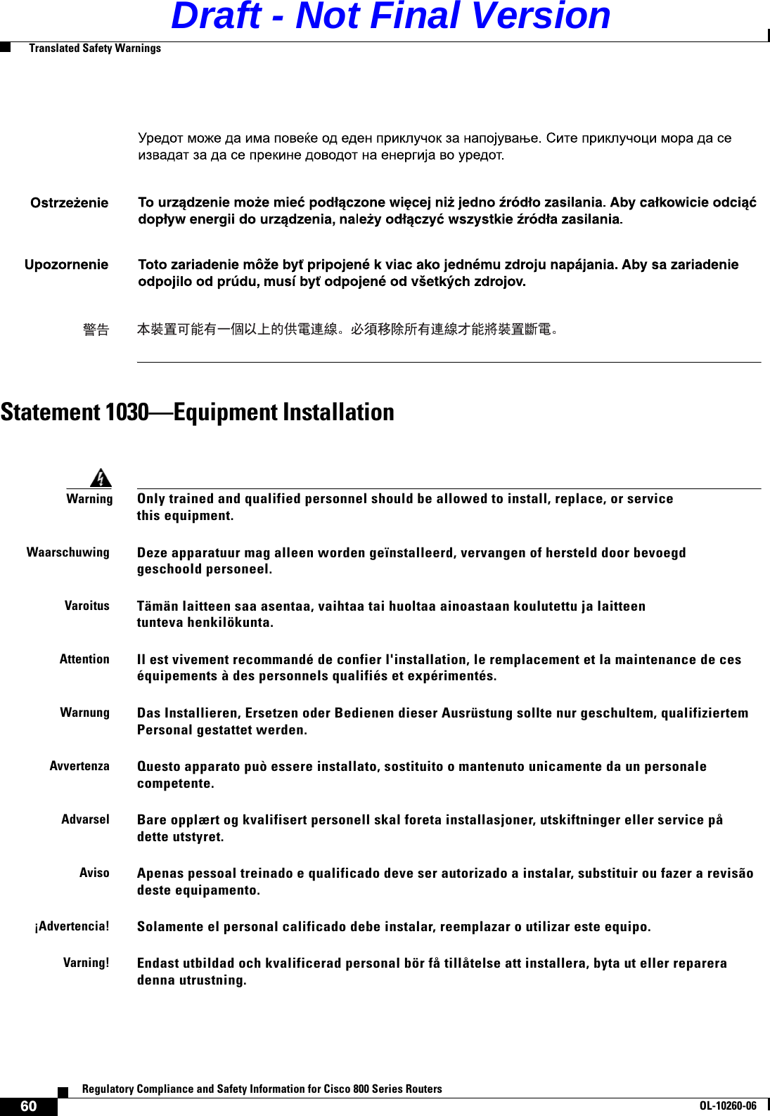 60Regulatory Compliance and Safety Information for Cisco 800 Series RoutersOL-10260-06  Translated Safety WarningsStatement 1030—Equipment InstallationWarningOnly trained and qualified personnel should be allowed to install, replace, or service this equipment.WaarschuwingDeze apparatuur mag alleen worden geïnstalleerd, vervangen of hersteld door bevoegd geschoold personeel.VaroitusTämän laitteen saa asentaa, vaihtaa tai huoltaa ainoastaan koulutettu ja laitteen tunteva henkilökunta.AttentionIl est vivement recommandé de confier l&apos;installation, le remplacement et la maintenance de ces équipements à des personnels qualifiés et expérimentés.WarnungDas Installieren, Ersetzen oder Bedienen dieser Ausrüstung sollte nur geschultem, qualifiziertem Personal gestattet werden.AvvertenzaQuesto apparato può essere installato, sostituito o mantenuto unicamente da un personale competente.AdvarselBare opplært og kvalifisert personell skal foreta installasjoner, utskiftninger eller service på dette utstyret.AvisoApenas pessoal treinado e qualificado deve ser autorizado a instalar, substituir ou fazer a revisão deste equipamento.¡Advertencia!Solamente el personal calificado debe instalar, reemplazar o utilizar este equipo.Varning!Endast utbildad och kvalificerad personal bör få tillåtelse att installera, byta ut eller reparera denna utrustning.Draft - Not Final Version