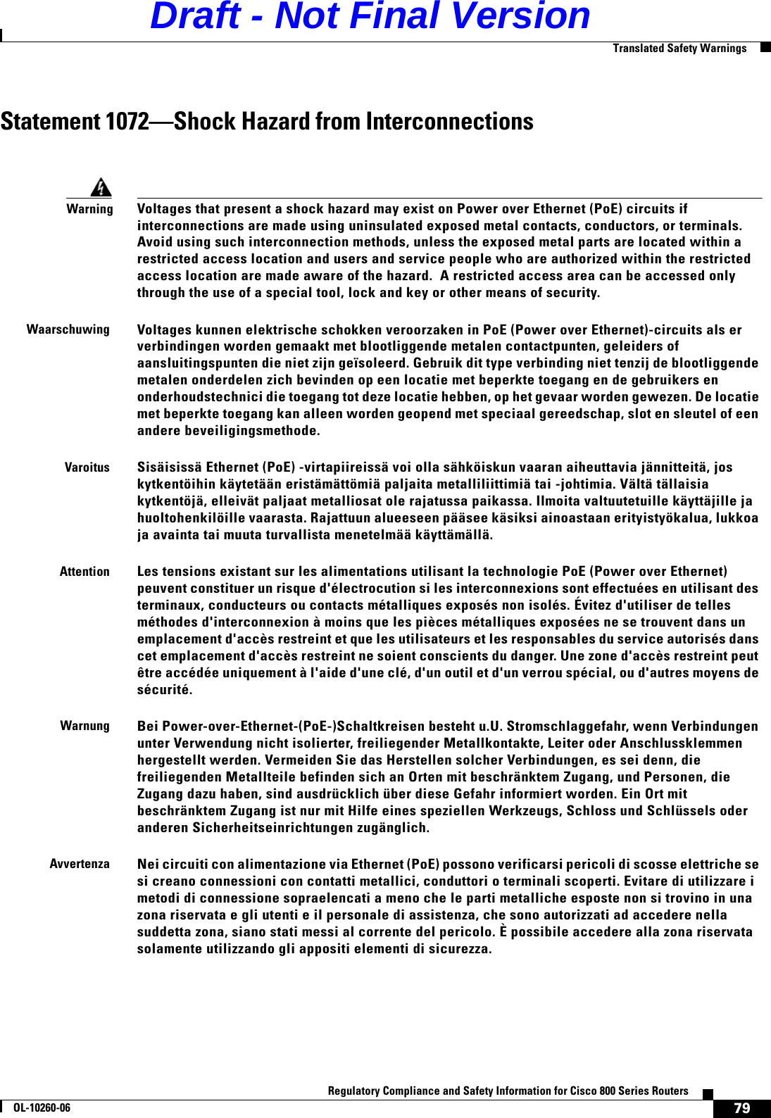 79Regulatory Compliance and Safety Information for Cisco 800 Series RoutersOL-10260-06  Translated Safety WarningsStatement 1072—Shock Hazard from InterconnectionsWarningVoltages that present a shock hazard may exist on Power over Ethernet (PoE) circuits if interconnections are made using uninsulated exposed metal contacts, conductors, or terminals.  Avoid using such interconnection methods, unless the exposed metal parts are located within a restricted access location and users and service people who are authorized within the restricted access location are made aware of the hazard.  A restricted access area can be accessed only through the use of a special tool, lock and key or other means of security. WaarschuwingVoltages kunnen elektrische schokken veroorzaken in PoE (Power over Ethernet)-circuits als er verbindingen worden gemaakt met blootliggende metalen contactpunten, geleiders of aansluitingspunten die niet zijn geïsoleerd. Gebruik dit type verbinding niet tenzij de blootliggende metalen onderdelen zich bevinden op een locatie met beperkte toegang en de gebruikers en onderhoudstechnici die toegang tot deze locatie hebben, op het gevaar worden gewezen. De locatie met beperkte toegang kan alleen worden geopend met speciaal gereedschap, slot en sleutel of een andere beveiligingsmethode.VaroitusSisäisissä Ethernet (PoE) -virtapiireissä voi olla sähköiskun vaaran aiheuttavia jännitteitä, jos kytkentöihin käytetään eristämättömiä paljaita metalliliittimiä tai -johtimia. Vältä tällaisia kytkentöjä, elleivät paljaat metalliosat ole rajatussa paikassa. Ilmoita valtuutetuille käyttäjille ja huoltohenkilöille vaarasta. Rajattuun alueeseen pääsee käsiksi ainoastaan erityistyökalua, lukkoa ja avainta tai muuta turvallista menetelmää käyttämällä. AttentionLes tensions existant sur les alimentations utilisant la technologie PoE (Power over Ethernet) peuvent constituer un risque d&apos;électrocution si les interconnexions sont effectuées en utilisant des terminaux, conducteurs ou contacts métalliques exposés non isolés. Évitez d&apos;utiliser de telles méthodes d&apos;interconnexion à moins que les pièces métalliques exposées ne se trouvent dans un emplacement d&apos;accès restreint et que les utilisateurs et les responsables du service autorisés dans cet emplacement d&apos;accès restreint ne soient conscients du danger. Une zone d&apos;accès restreint peut être accédée uniquement à l&apos;aide d&apos;une clé, d&apos;un outil et d&apos;un verrou spécial, ou d&apos;autres moyens de sécurité.WarnungBei Power-over-Ethernet-(PoE-)Schaltkreisen besteht u.U. Stromschlaggefahr, wenn Verbindungen unter Verwendung nicht isolierter, freiliegender Metallkontakte, Leiter oder Anschlussklemmen hergestellt werden. Vermeiden Sie das Herstellen solcher Verbindungen, es sei denn, die freiliegenden Metallteile befinden sich an Orten mit beschränktem Zugang, und Personen, die Zugang dazu haben, sind ausdrücklich über diese Gefahr informiert worden. Ein Ort mit beschränktem Zugang ist nur mit Hilfe eines speziellen Werkzeugs, Schloss und Schlüssels oder anderen Sicherheitseinrichtungen zugänglich.AvvertenzaNei circuiti con alimentazione via Ethernet (PoE) possono verificarsi pericoli di scosse elettriche se si creano connessioni con contatti metallici, conduttori o terminali scoperti. Evitare di utilizzare i metodi di connessione sopraelencati a meno che le parti metalliche esposte non si trovino in una zona riservata e gli utenti e il personale di assistenza, che sono autorizzati ad accedere nella  suddetta zona, siano stati messi al corrente del pericolo. È possibile accedere alla zona riservata solamente utilizzando gli appositi elementi di sicurezza.Draft - Not Final Version