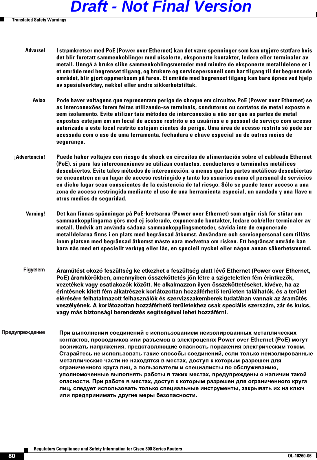 80Regulatory Compliance and Safety Information for Cisco 800 Series RoutersOL-10260-06  Translated Safety WarningsAdvarselI strømkretser med PoE (Power over Ethernet) kan det være spenninger som kan utgjøre støtfare hvis det blir foretatt sammenkoblinger med uisolerte, eksponerte kontakter, ledere eller terminaler av metall. Unngå å bruke slike sammenkoblingsmetoder med mindre de eksponerte metalldelene er i et område med begrenset tilgang, og brukere og servicepersonell som har tilgang til det begrensede området, blir gjort oppmerksom på faren. Et område med begrenset tilgang kan bare åpnes ved hjelp av spesialverktøy, nøkkel eller andre sikkerhetstiltak.AvisoPode haver voltagens que representam perigo de choque em circuitos PoE (Power over Ethernet) se as interconexões forem feitas utilizando-se terminais, condutores ou contatos de metal exposto e sem isolamento. Evite utilizar tais métodos de interconexão a não ser que as partes de metal expostas estejam em um local de acesso restrito e os usuários e o pessoal de serviço com acesso autorizado a este local restrito estejam cientes do perigo. Uma área de acesso restrito só pode ser acessada com o uso de uma ferramenta, fechadura e chave especial ou de outros meios de segurança.¡Advertencia!Puede haber voltajes con riesgo de shock en circuitos de alimentación sobre el cableado Ethernet (PoE), si para las interconexiones se utilizan contactos, conductores o terminales metálicos descubiertos. Evite tales métodos de interconexión, a menos que las partes metálicas descubiertas se encuentren en un lugar de acceso restringido y tanto los usuarios como el personal de servicios en dicho lugar sean conscientes de la existencia de tal riesgo. Sólo se puede tener acceso a una zona de acceso restringido mediante el uso de una herramienta especial, un candado y una llave u otros medios de seguridad.Varning!Det kan finnas spänningar på PoE-kretsarna (Power over Ethernet) som utgör risk för stötar om sammankopplingarna görs med ej isolerade, exponerade kontakter, ledare och/eller terminaler av metall. Undvik att använda sådana sammankopplingsmetoder, såvida inte de exponerade metalldelarna finns i en plats med begränsad åtkomst. Användare och servicepersonal som tillåts inom platsen med begränsad åtkomst måste vara medvetna om risken. Ett begränsat område kan bara nås med ett speciellt verktyg eller lås, en speciell nyckel eller någon annan säkerhetsmetod.Draft - Not Final Version